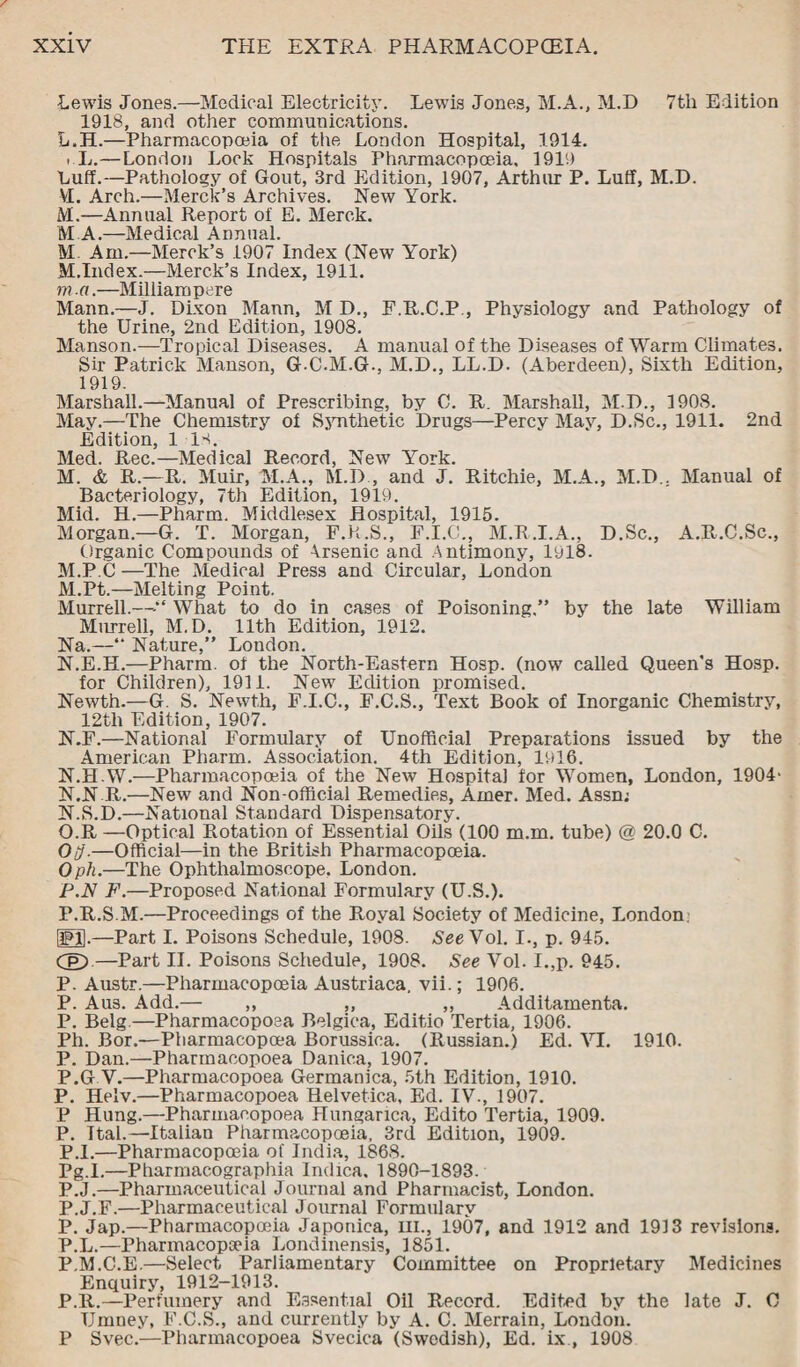 Lewis Jones.—Medical Electricity. Lewis Jones, M.A., M.D 7th Edition 1918, and other communications. L. H.—Pharmacopoeia of the London Hospital, 1914. i L.—London Lock Hospitals Pharmacopoeia, 1919 Luff.—Pathology of Gout, 3rd Edition, 1907, Arthur P. Luff, M.D. VI. Arch.—Merck’s Archives. New York. M. —Annual Report of E. Merck. M A.—Medical Annual. M Am.—Merck’s 1907 Index (New York) M.Index.—Merck’s Index, 1911. m .a.—Milliampere Mann.—J. Dixon Mann, M D., F.R.C.P , Physiology and Pathology of the Urine, 2nd Edition, 1908. Manson.—Tropical Diseases. A manual of the Diseases of Warm Climates. Sir Patrick Manson, G.C.M.G., M.D., LL.D. (Aberdeen), Sixth Edition, 1919. Marshall.—Manual of Prescribing, by C. R. Marshall, M.D., 1908. May.—The Chemistry of Synthetic Drugs—Percy May, D.Sc., 1911. 2nd Edition, 1 is. Med. Rec.—Medical Record, New York. M. & R.—R. Muir, M.A., M.D , and J. Ritchie, M.A., M.D.. Manual of Bacteriology, 7th Edition, 1919. Mid. H.—Phartn. Middlesex Hospital, 1915. Morgan.—G. T. Morgan, F.R.S., F.I.C., M.R.I.A., D.Sc., A.R.C.Sc., Organic Compounds of Arsenic and Antimony, 1918. M.P.C —The Medical Press and Circular, London M. Pt.—Melting Point. Murrell.—>“ What to do in cases of Poisoning.” by the late William Murrell, M.D. 11th Edition, 1912. Na.—“ Nature,” London. N. E.H.—Pharm. of the North-Eastern Hosp. (now called Queen’s Hosp. for Children), 1911. New Edition promised. Newth.—G. S. Newth, F.I.C., F.C.S., Text Book of Inorganic Chemistry, 12th Edition, 1907. N.F.—National Formulary of Unofficial Preparations issued by the American Pharm. Association. 4th Edition, 1916. N.HW.—Pharmacopoeia of the New Hospital for Women, London, 1904' N.N R.—New and Non-official Remedies, Ainer. Med. Assn; N. S.D.—National Standard Dispensatory. O. R —Optical Rotation of Essential Oils (100 m.m. tube) @ 20.0 C. Oij.—Official—in the British Pharmacopoeia. Oph.—The Ophthalmoscope. London. P. N F.—Proposed National Formulary (U.S.). P.R.S.M.—Proceedings of the Royal Society of Medicine, London. PH.—Part I. Poisons Schedule, 1908. See Vol. I., p. 945. (£)—Part II. Poisons Schedule, 1908. See Vol. I.,p. 945. P. Austr.—Pharmacopoeia Austriaca. vii.; 1906. P. Aus. Add.— ,, ,, ,, Additamenta. P. Belg.—Pharmacoposa Belgiea, Editio Tertia, 1906. Ph. Bor.—Pharmacopoea Borussica. (Russian.) Ed. VI. 1910. P. Dan.—Pharmaeopoea Danica, 1907. P.G V.—Pharmaeopoea Germanica, 5th Edition, 1910. P. Helv.—Pharmaeopoea Helvetica, Ed. IV., 1907. P Hung.—Pharmaeopoea Hungarica, Edito Tertia, 1909. P. Ital.—Italian Pharmacopoeia, 3rd Edition, 1909. P.l.—Pharmacopoeia of India, 1868. Pg.I.—Pharmacographia Indica. 1890-1893. P.J.—Pharmaceutical Journal and Pharmacist, London. P.J.F.—Pharmaceutical Journal Formulary P. Jap.—Pharmacopoeia Japoniea, III., 1907, and 1912 and 1913 revisions. P.L.—Pharmacopoeia Londinensis, 1851. P.M.C.E.—Select Parliamentary Committee on Proprietary Medicines Enquiry, 1912-1913. P.R.—Perfumery and Essential Oil Record. Edited by the late J. C Umney, F.C.S., and currently by A. C. Merrain, Loudon. P Svec.—Pharmaeopoea Svecica (Swedish), Ed. ix , 1908