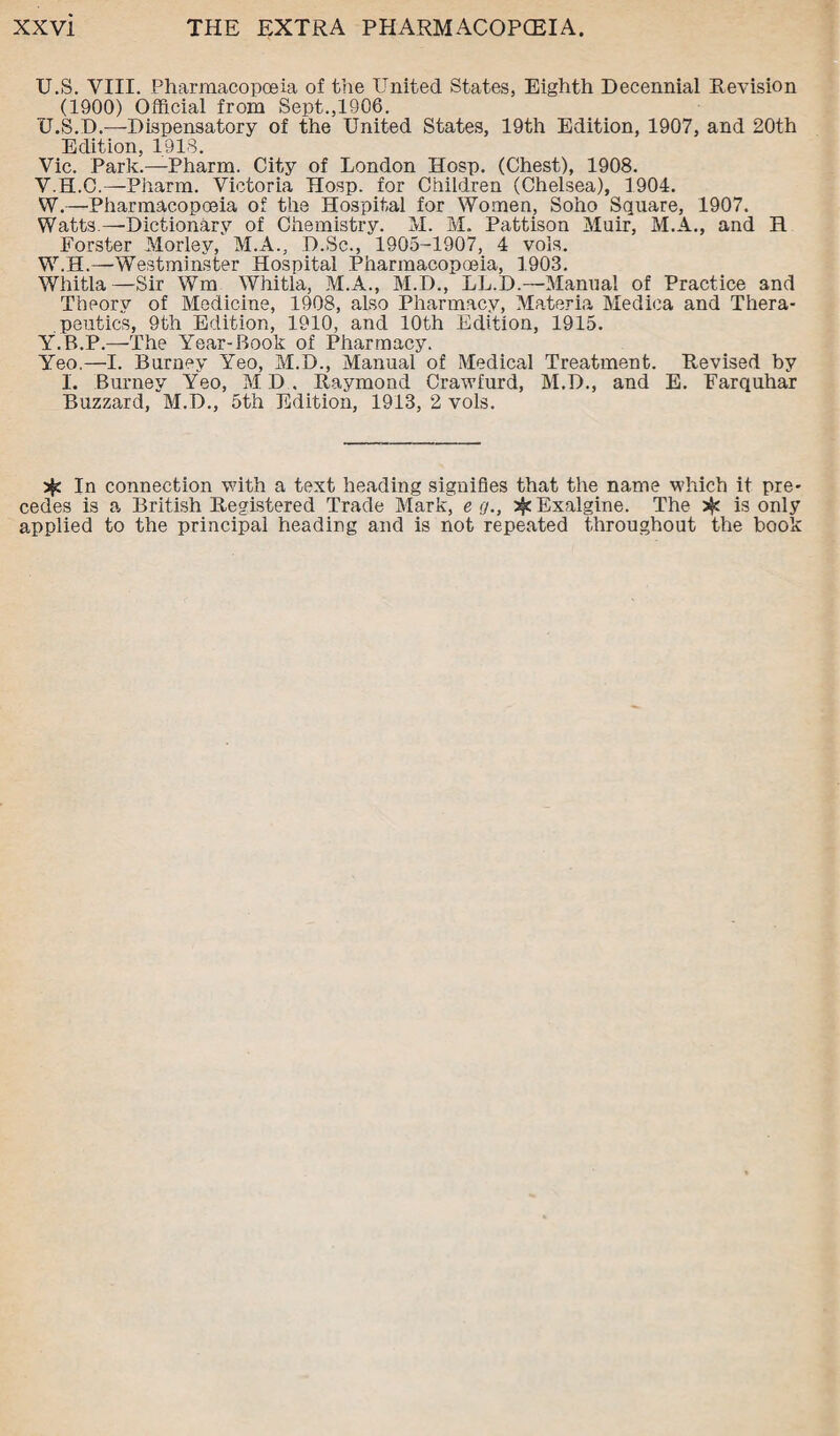 U.S. VIII. Pharmacopoeia of the United States, Eighth Decennial Revision (1900) Official from Sept.,1906. U. S.D.—Dispensatory of the United States, 19th Edition, 1907, and 20th Edition, 1918. Vic. Park.—Pharm. City of London Hosp. (Chest), 1908. V. H.C.—Pharm. Victoria Hosp. for Children (Chelsea), 1904. W. —Pharmacopoeia of the Hospital for Women, Soho Square, 1907. Watts.—Dictionary of Chemistry. M. M. Pattison Muir, M.A., and H Forster Morley, M.A., D.Sc., 1905-1907, 4 vols. W.H.—Westminster Hospital Pharmacopoeia, 1903. Whitla—Sir Wm Whitla, M.A., M.D., LL.D.—Manual of Practice and Theory of Medicine, 1908, also Pharmacy, Materia Medica and Thera¬ peutics, 9th Edition, 1910, and 10th Edition, 1915. Y.R.P.—The Year-Book of Pharmacy. Yeo.—I. Burney Yeo, M.D., Manual of Medical Treatment. Revised by I. Burney Yeo, MD. Raymond Crawfurd, M.D., and E. Farquhar Buzzard, M.D., 5th Edition, 1913, 2 vols. sjc In connection with a text heading signifies that the name which it pre¬ cedes is a British Registered Trade Markj e <)., Exalgine. The is only applied to the principal heading and is not repeated throughout the book