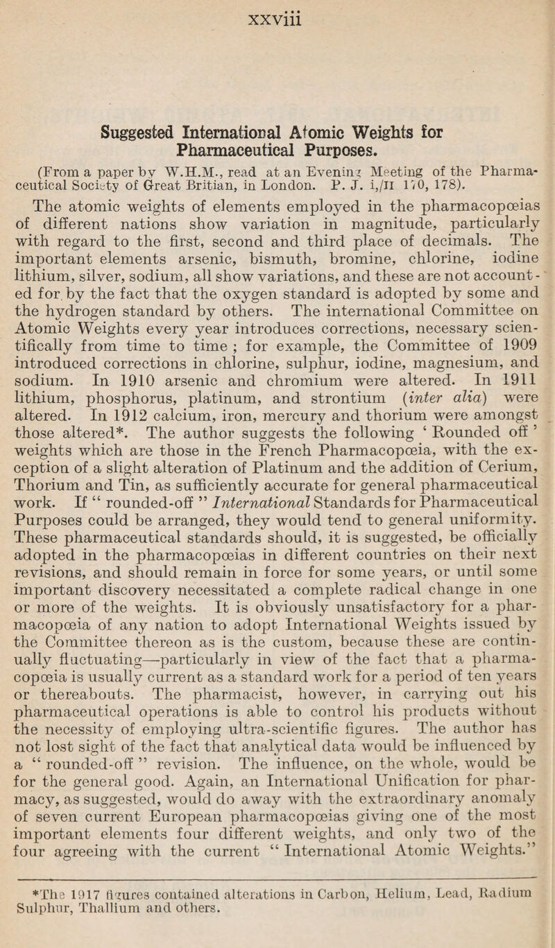 Suggested International Atomic Weights for Pharmaceutical Purposes. (From a paper by read at an Evening Meeting of the Pharma¬ ceutical Society of Great Britian, in London. P. J. i,/U HO, 178). The atomic weights of elements employed in the pharmacopoeias of different nations show variation in magnitude, particularly with regard to the first, second and third place of decimals. The important elements arsenic, bismuth, bromine, chlorine, iodine lithium, silver, sodium, all show variations, and these are not account¬ ed for by the fact that the oxygen standard is adopted by some and the hydrogen standard by others. The international Committee on Atomic Weights every year introduces corrections, necessary scien¬ tifically from time to time ; for example, the Committee of 1909 introduced corrections in chlorine, sulphur, iodine, magnesium, and sodium. In 1910 arsenic and chromium were altered. In 1911 lithium, phosphorus, platinum, and strontium (inter alia) were altered. In 1912 calcium, iron, mercury and thorium were amongst those altered*. The author suggests the following ‘ Rounded off ’ weights which are those in the French Pharmacopoeia, with the ex¬ ception of a slight alteration of Platinum and the addition of Cerium, Thorium and Tin, as sufficiently accurate for general pharmaceutical work. If “ rounded-off ” International Standards for Pharmaceutical Purposes could be arranged, they would tend to general uniformity. These pharmaceutical standards should, it is suggested, be officially adopted in the pharmacopoeias in different countries on their next revisions, and should remain in force for some years, or until some important discovery necessitated a complete radical change in one or more of the weights. It is obviously unsatisfactory for a phar¬ macopoeia of any nation to adopt International Weights issued by the Committee thereon as is the custom, because these are contin¬ ually fluctuating—particularly in view of the fact that a pharma¬ copoeia is usually current as a standard work for a period of ten years or thereabouts. The pharmacist, however, in carrying out his pharmaceutical operations is able to control liis products without the necessity of employing ultra-scientific figures. The author has not lost sight of the fact that analytical data would be influenced by a “ rounded-off ” revision. The influence, on the whole, would be for the general good. Again, an International Unification for phar¬ macy, as suggested, would do away with the extraordinary anomaly of seven current European pharmacopoeias giving one of the most important elements four different weights, and only two of the four agreeing with the current “ International Atomic Weights.” ♦The 1917 figures contained alterations in Carbon, Helium, Lead, Radium Sulphur, Thallium and others.