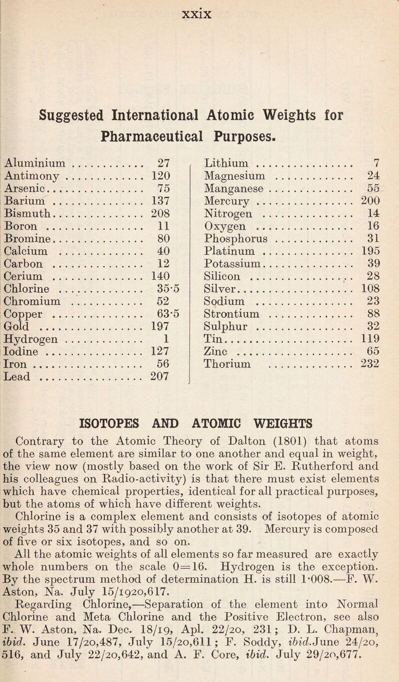 Suggested International Atomic Weights for Pharmaceutical Purposes. Aluminium. 27 Antimony. 120 Arsenic.... 75 Barium . 137 Bismuth. 208 Boron . 11 Bromine. 80 Calcium . 40 Carbon . 12 Cerium . 140 Chlorine . 35-5 Chromium . 52 Copper . 63-5 Gold . 197 Hydrogen. 1 Iodine . 127 Iron. 56 Lead . 207 Lithium. 7 Magnesium . 24 Manganese. 55 Mercury. 200 Nitrogen . 14 Oxygen . 16 Phosphorus . 31 Platinum . 195 Potassium. 39 Silicon .. . 28 Silver. 108 Sodium . 23 Strontium . 88 Sulphur . 32 Tin. 119 Zinc . 65 Thorium . 232 ISOTOPES AND ATOMIC WEIGHTS Contrary to the Atomic Theory of Dalton (1801) that atoms of the same element are similar to one another and equal in weight, the view now (mostly based on the work of Sir E. Rutherford and his colleagues on Radio-activity) is that there must exist elements which have chemical properties, identical for all practical purposes, but the atoms of which have different weights. Chlorine is a complex element and consists of isotopes of atomic weights 35 and 37 with possibly another at 39. Mercury is composed of five or six isotopes, and so on. All the atomic weights of all elements so far measured are exactly whole numbers on the scale 0=16. Hydrogen is the exception. By the spectrum method of determination H. is still P008.—F. W. Aston, Na. July 15/1920,617. Regarding Chlorine,—vSeparation of the element into Normal Chlorine and Meta Chlorine and the Positive Electron, see also F. W. Aston, Na. Dec. 18/ig, Apl. 22/20, 231; D. L. Chapman, ibid. June 17/20,487, July 15/20,611; F. Soddy, ibid.June 24/20, 516, and July 22/20,642, and A. E. Core, ibid. July 29/20,677.