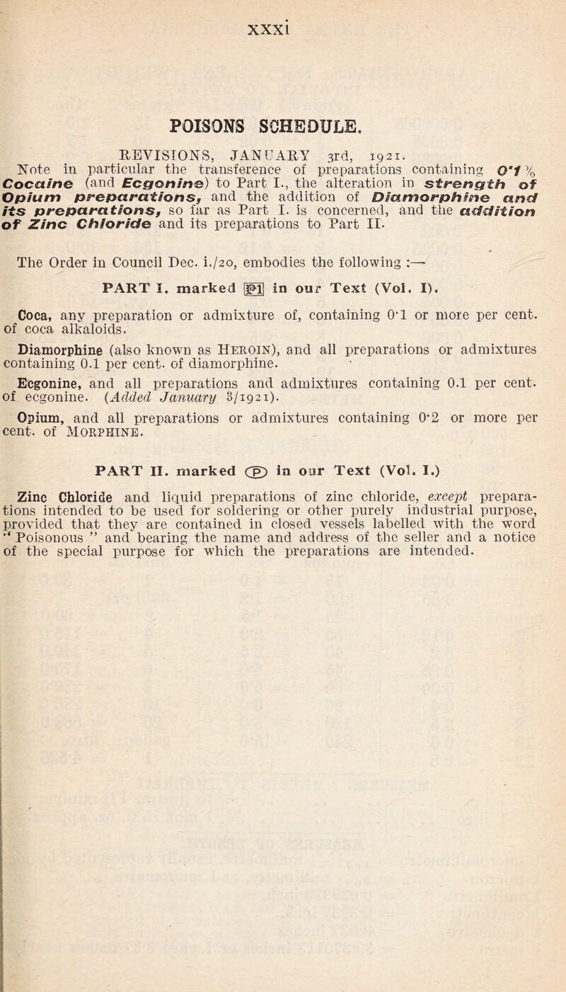 POISONS SCHEDULE, REVISIONS, JANUARY 3rd, 1921. Note in particular the transference of preparations containing O'l % Cocaine (and Ecgonine) to Part I., the alteration in strength of Opium preparations, and the addition of Diamorphine and its preparations, so far as Part I. is concerned, and the addition of Zinc Chloride and its preparations to Part II. The Order in Council Dec. h/20, embodies the following :—- PART 5. marked :j5jJ in our Text (Vol. II. Coca, any preparation or admixture of, containing 0*1 or more per cent, of coca alkaloids. Diamorphine (also known as Heroin), and all preparations or admixtures containing 0.1 per cent, of diamorphine. Ecgonine, and all preparations and admixtures containing 0.1 per cent. of ecgonine. (Added January 3/1921). Opium, and all preparations or admixtures containing 0*2 or more per cent, of Morphine. PART II. marked Cg) ia our Text (Vol. I.) Zinc Chloride and liquid preparations of zinc chloride, except prepara¬ tions intended to be used for soldering or other purely industrial purpose, provided that they are contained in closed vessels labelled with the word '* Poisonous ” and bearing the name and address of the seller and a notice of the special purpose for w7hich the preparations are intended.