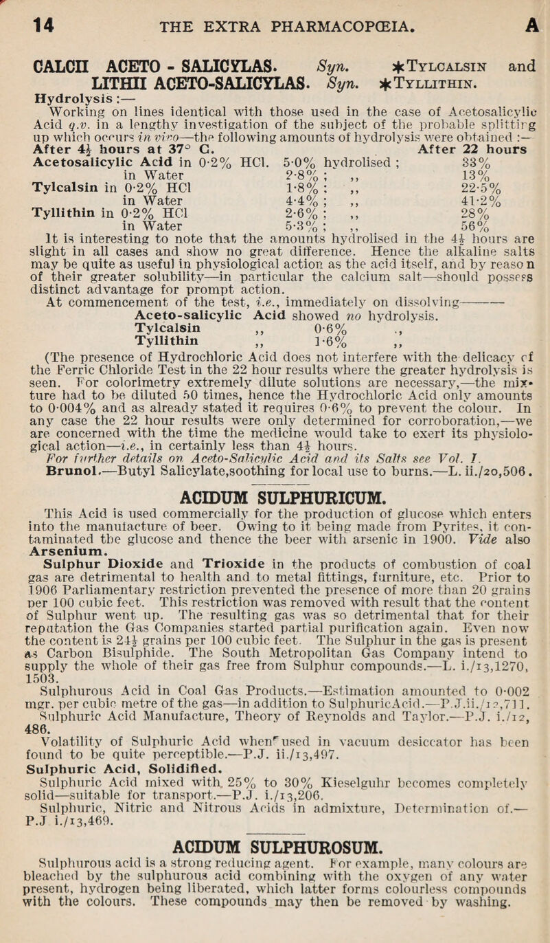 CALCII ACETO - SALICYLAS. Syn. * Tylcalsin and LITH3I ACETO-SALICYLAS. Syn. * Tyllithin, Hydrolysis:— Working on lines identical with those used in the case of Aeetosalicylic Acid q.v. in a lengthy investigation of the subject of the probable splittirg up which occurs in vivo—the following amounts of hydrolysis were obtained After 4£ hours at 37° G. Aeetosalicylic Acid in 02% HC1. in Water Tylcalsin in 02% HC1 in Water Tyllithin in 02% HC1 in Water 5-0% hvdrolised ; 2-8% ; „ 1-8% : „ 4-4% ; ,, 2-6% : ,, C.QO/ . O O /o » n After 22 hours 33% 13% 22-5% 41-2% 28% 56% It is interesting to note that the amounts hydrolised in the 4J hours are slight in all cases and show no great difference. Hence the alkaline salts may be quite as useful in physiological action as the acid itself, and by reason of their greater solubility—in particular the calcium salt—should possess distinct advantage for prompt action. At commencement of the test, i.e., immediately on dissolving- Aceto-salicylic Acid showed no hydrolysis. Tylcalsin ,, 0-6% ., Tyllithin ,, 1-6% (The presence of Hydrochloric Acid does not interfere with the delicacy cf the Ferric Chloride Test in the 22 hour results where the greater hydrolysis is seen. For colorimetry extremely dilute solutions are necessary,—the mix¬ ture had to be diluted 50 times, hence the Hydrochloric Acid only amounts to 0-004% and as already stated it requires 0-6% to prevent the colour. In any case the 22 hour results were only determined for corroboration,—we are concerned with the time the medicine would take to exert its physiolo¬ gical action—i.e., in certainly less than 4£ hours. For further details on Aceto-Salici/lic Acid and its Salts see Vof. I. Brunol.—Butyl Salicylate,soothing for local use to burns.—L. ii./2o,506. ACIDUM SULPHURICUM. This Acid is used commercially for the production of glucose which enters into the manufacture of beer. Owing to it being made from Pyrites, it con¬ taminated the glucose and thence the beer with arsenic in 1900. Vide also Arsenium. Sulphur Dioxide and Trioxide in the products of combustion of coal gas are detrimental to health and to metal fittings, furniture, etc. Prior to 1906 Parliamentary restriction prevented the presence of more than 20 grains per 100 cubic feet. This restriction was removed with result that the content of Sulphur went up. The resulting gas was so detrimental that for their reputation the Gas Companies started partial purification again. Even now the content is 24£ grains per 100 cubic feet. The Sulphur in the gas is present as Carbon Bisulphide. The South Metropolitan Gas Company intend to supply the whole of their gas free from Sulphur compounds.—L. i./i3,1270, 1503. Sulphurous Acid in Coal Gas Products.—Estimation amounted to 0-002 mgr. per cubic metre of the gas—in addition to SulphuricAcid.—P. J.ii./i?,71 ]. Sulphuric Acid Manufacture, Theory of Reynolds and Taylor.—P.J. i./i2, 486. Volatility of Sulphuric Acid whenr used in vacuum desiccator has been found to be quite perceptible.—P.J. ii./i3,497. Sulphuric Acid, Solidified. Sulphuric Acid mixed with, 25% to 30% Kieselguhr becomes completely solid—suitable for transport.—P.J. i./i3,206. Sulphuric, Nitric and Nitrous Acids in admixture, Determination of.— P.J i./i3,469. ACIDUM SULPHUROSUM. Sulphurous acid is a strong reducing agent. l or example, many colours are bleached by the sulphurous acid combining with the oxygen of any water present, hydrogen being liberated, which latter forms colourless compounds with the colours. These compounds may then be removed by washing.