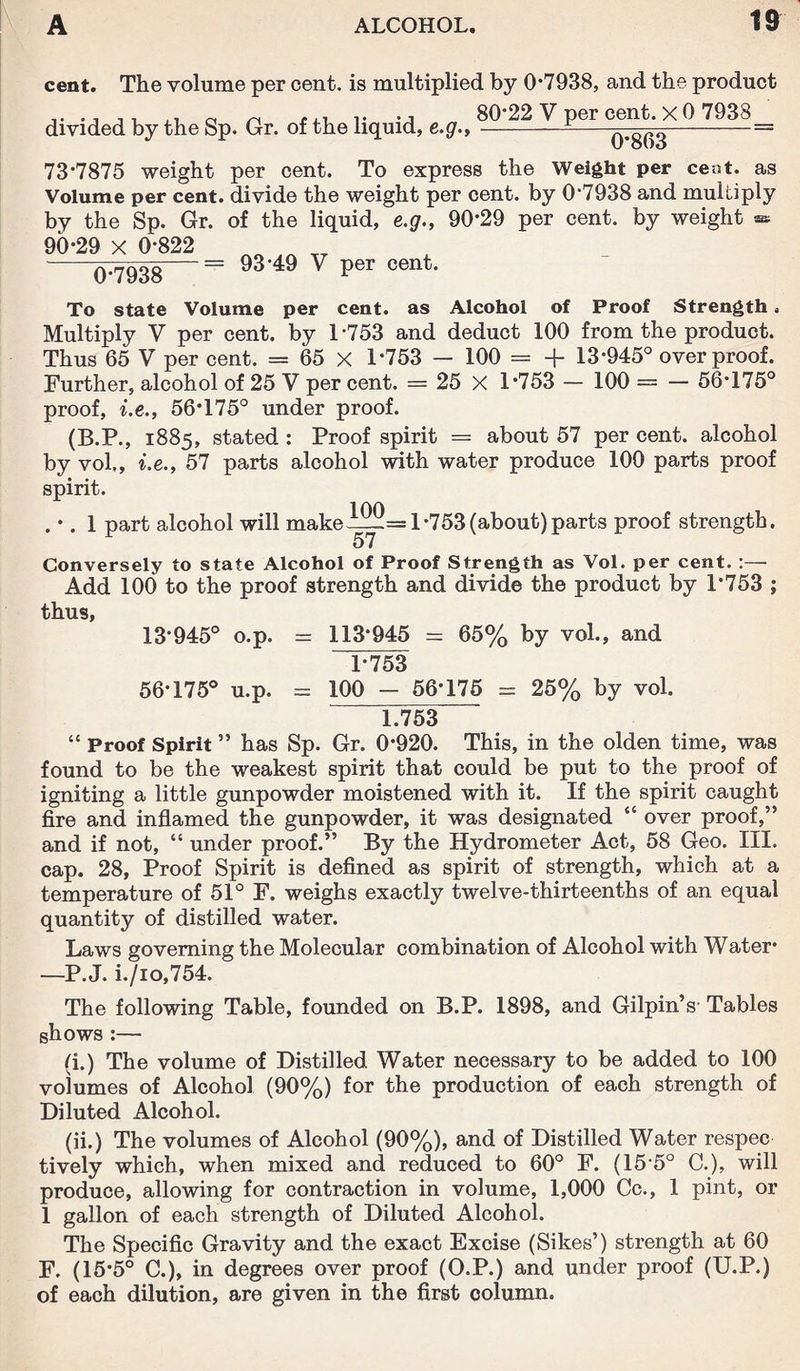 cent. The volume per cent, is multiplied by 0*7938, and the product divided by the Sp. Gr. of the liquid, e.g.. 80*22 V per cent. X 0 7938 (F863 73*7875 weight per cent. To express the Weight per cent, as Volume per cent, divide the weight per cent, by 0*7938 and multiply by the Sp. Gr. of the liquid, e.g., 90*29 per cent, by weight » 90*29 X 0*822 0*7938 93*49 V per cent. To state Volume per cent, as Alcohol of Proof Strength. Multiply V per cent, by 1*753 and deduct 100 from the product. Thus 65 V per cent. = 65 X 1*753 — 100 = + 13*945° over proof. Further, alcohol of 25 V per cent. = 25 X 1*753 — 100 = — 56*175° proof, i.e., 56*175° under proof. (B.P., 1885, stated : Proof spirit = about 57 per cent, alcohol by vol,, i.e., 57 parts alcohol with water produce 100 parts proof spirit. . *. 1 part alcohol will make= 1*753(about)parts proof strength. Conversely to state Alcohol of Proof Strength as Vol. per cent. :— Add 100 to the proof strength and divide the product by 1*753 ; thus, 13*945° o.p. - 113*945 = 65% by vol., and 1*753 56*175° u.p. = 100 - 56*175 = 25% by vol. 1.753 “ Proof Spirit ” has Sp. Gr. 0*920. This, in the olden time, was found to be the weakest spirit that could be put to the proof of igniting a little gunpowder moistened with it. If the spirit caught fire and inflamed the gunpowder, it was designated “ over proof,” and if not, “ under proof.” By the Hydrometer Act, 58 Geo. III. cap. 28, Proof Spirit is defined as spirit of strength, which at a temperature of 51° F. weighs exactly twelve-thirteenths of an equal quantity of distilled water. Laws governing the Molecular combination of Alcohol with Water* —P. J. i./io,754. The following Table, founded on B.P. 1898, and Gilpin’s Tables shows :— (i.) The volume of Distilled Water necessary to be added to 100 volumes of Alcohol (90%) for the production of each strength of Diluted Alcohol. (ii.) The volumes of Alcohol (90%), and of Distilled Water respec tively which, when mixed and reduced to 60° F. (15*5° C.), will produce, allowing for contraction in volume, 1,000 Cc., 1 pint, or 1 gallon of each strength of Diluted Alcohol. The Specific Gravity and the exact Excise (Sikes’) strength at 60 F. (15*5° C.), in degrees over proof (O.P.) and under proof (U.P.) of each dilution, are given in the first column.