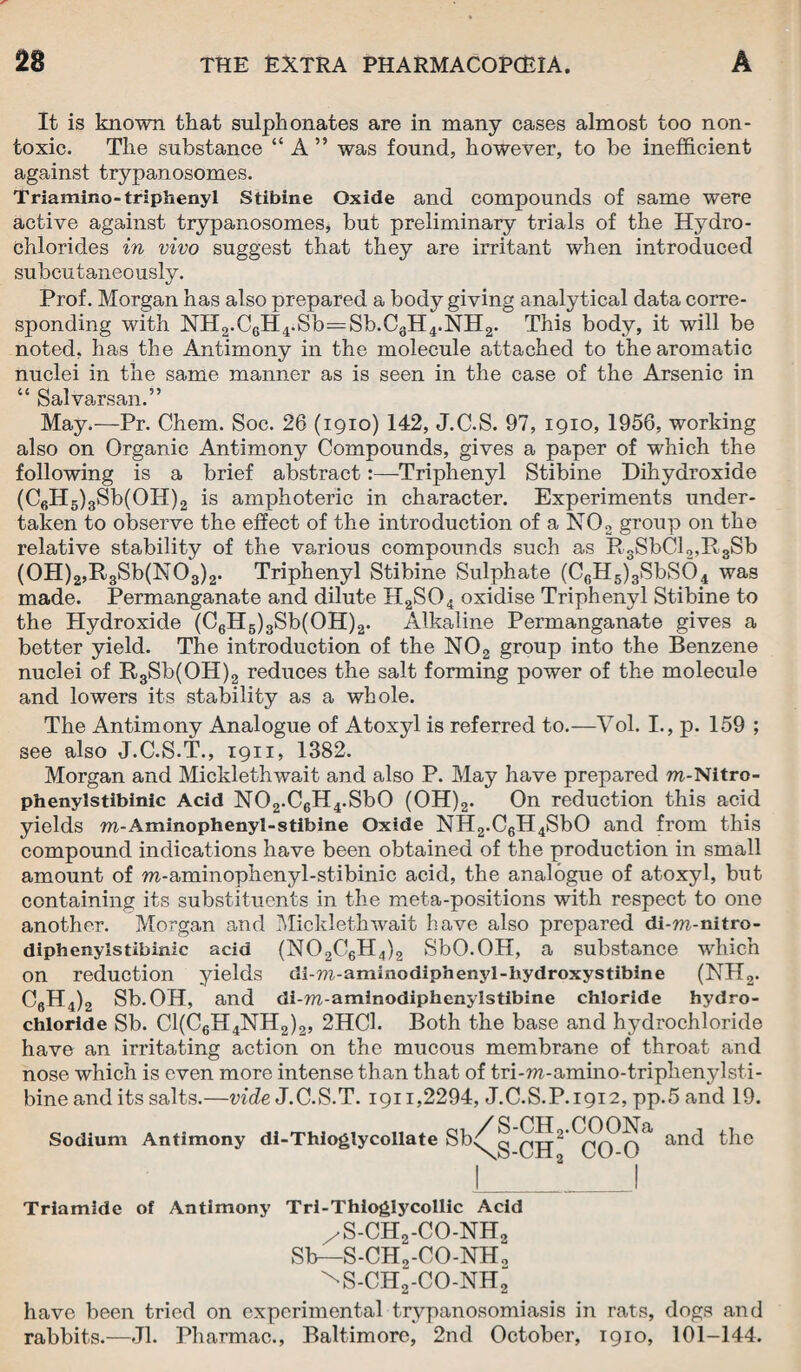 It is known that sulphonates are in many cases almost too non- toxic. The substance “ A ” was found, however, to be inefficient against trypanosomes. Triamino-triphenyl Stibine Oxide and compounds of same were active against trypanosomes, but preliminary trials of the Hydro¬ chlorides in vivo suggest that they are irritant when introduced subcutaneously. Prof. Morgan has also prepared a body giving analytical data corre¬ sponding with NH2.C6H4.Sb=Sb.C3H4.NH2. This body, it will be noted, has the Antimony in the molecule attached to the aromatic nuclei in the same manner as is seen in the case of the Arsenic in “ Salvarsan.” May.—Pr. Chem. Soc. 26 (1910) 142, J.C.S. 97, 1910, 1956, working also on Organic Antimony Compounds, gives a paper of which the following is a brief abstract:—Triphenyl Stibine Dihydroxide (C6H5)3Sb(OH)2 is amphoteric in character. Experiments under¬ taken to observe the effect of the introduction of a N02 group on the relative stability of the various compounds such as Pi3SbCl2,R3Sb (0H)2,R3Sb(N03)2. Triphenyl Stibine Sulphate (C6H5)3SbS6>4 was made. Permanganate and dilute H2S04 oxidise Triphenyl Stibine to the Hydroxide (C6H5)3Sb(OH)2. Alkaline Permanganate gives a better yield. The introduction of the N02 group into the Benzene nuclei of R3Sb(OH)2 reduces the salt forming power of the molecule and lowers its stability as a whole. The Antimony Analogue of Atoxyl is referred to.—Yol. I., p. 159 ; see also J.C.S.T., 1911, 1382. Morgan and Micklethwait and also P. May have prepared ra-Nitro- phenylstibinic Acid N02.C6H4.Sb0 (OH)2. On reduction this acid yields ra-Aminophenyl-stibine Oxide NH2.C6H4SbO and from this compound indications have been obtained of the production in small amount of ra-aminophenyl-stibinic acid, the analogue of atoxyl, but containing its substituents in the meta-positions with respect to one another. Morgan and Micklethwait have also prepared di-m-nitro- diphenylstibinic acid (N02C6H4)2 SbO.OH, a substance which on reduction yields di-TO-aminodiphenyl-hydroxystibine (NH2. C6H4)2 Sb.OH, and di-ra-aminodiphenylstibine chloride hydro¬ chloride Sb. C1(C6H4NH2)2, 2HC1. Both the base and hydrochloride have an irritating action on the mucous membrane of throat and nose which is even more intense than that of tri-m-amino-triphenylsti- bine and its salts.—vide J.C.S.T. 1911,2294, J.C.S.P.1912, pp.5 and 19. Sodium Antimony di-Thioglycollate bb^g CH CO 0 anc* Triamide of Antimony Tri-Thioglycollic Acid /S-CH2-CO-NH2 Sb—S-CH0-CO-NH0 ^S-CH2-CO-NH“ have been tried on experimental trypanosomiasis in rats, dogs and rabbits.—Jl. Pharmac., Baltimore, 2nd October, 1910, 101-144.