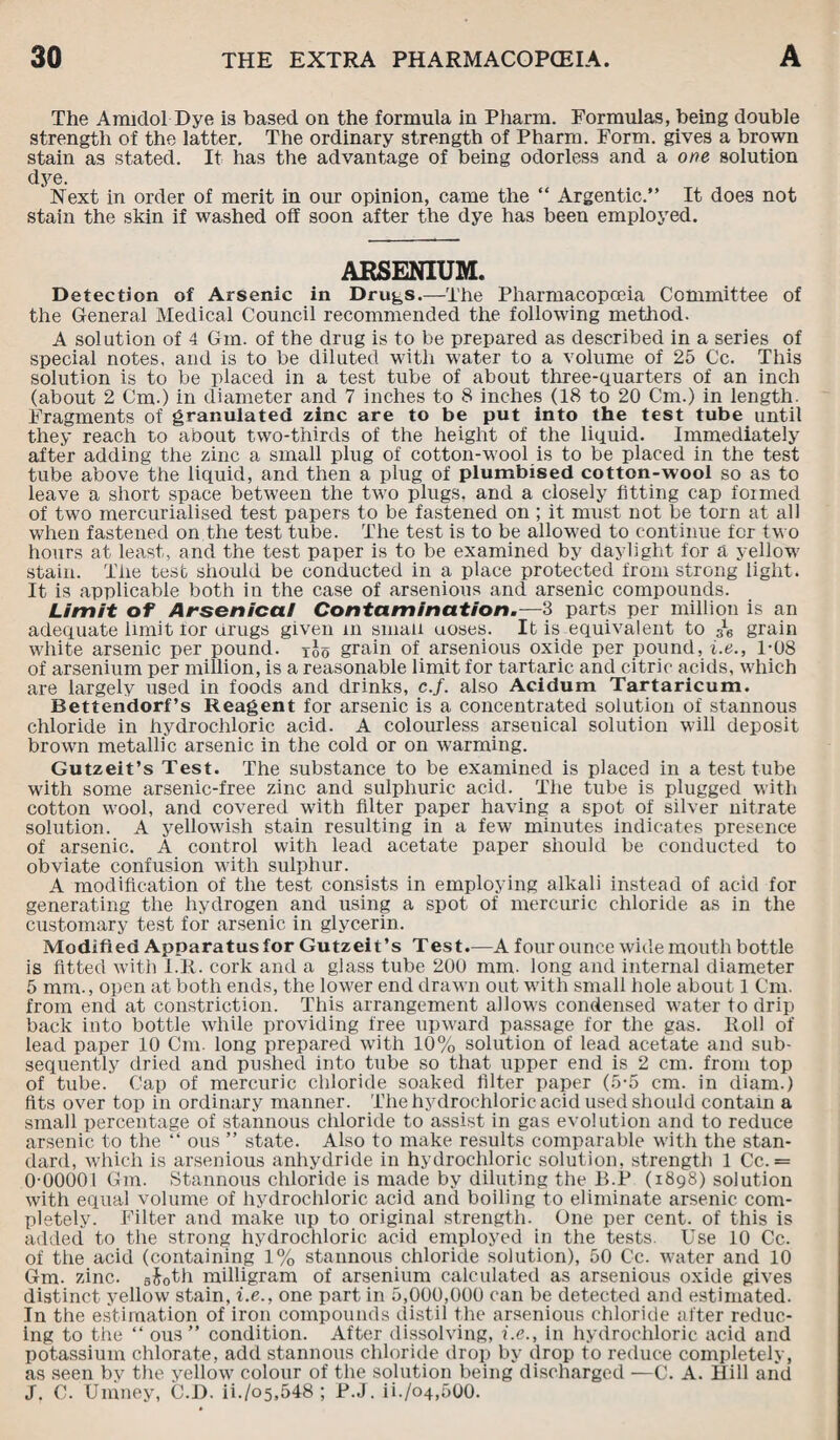 The Amidol Dye is based on the formula in Pliarm. Formulas, being double strength of the latter. The ordinary strength of Pharm. Form, gives a brown stain as stated. It has the advantage of being odorless and a one solution dye. Next in order of merit in our opinion, came the “ Argentic.” It does not stain the skin if washed off soon after the dye has been employed. ARSENIUM. Detection of Arsenic in Drugs.—The Pharmacopoeia Committee of the General Medical Council recommended the following method. A solution of 4 Gm. of the drug is to be prepared as described in a series of special notes, and is to be diluted with water to a volume of 25 Cc. This solution is to be placed in a test tube of about three-quarters of an inch (about 2 Cm.) in diameter and 7 inches to 8 inches (18 to 20 Cm.) in length. Fragments of granulated zinc are to be put into the test tube until they reach to about two-thirds of the height of the liquid. Immediately after adding the zinc a small plug of cotton-wool is to be placed in the test tube above the liquid, and then a plug of plumbised cotton-wool so as to leave a short space between the two plugs, and a closely fitting cap formed of two mercurialised test papers to be fastened on ; it must not be torn at all when fastened on the test tube. The test is to be allowed to continue for two hours at least, and the test paper is to be examined by daylight for a yellow stain. The test should be conducted in a place protected from strong light. It is applicable both in the case of arsenious and arsenic compounds. Limit of Arsenical Contamination.—3 parts per million is an adequate limit lor drugs given in small uoses. It is equivalent to J-6 grain white arsenic per pound, too grain of arsenious oxide per pound, i.e., 1-08 of arsenium per million, is a reasonable limit for tartaric and citric acids, which are largely used in foods and drinks, c.f. also Acidum Tartaricum. Bettendorf’s Reagent for arsenic is a concentrated solution of stannous chloride in hydrochloric acid. A colourless arsenical solution will deposit brown metallic arsenic in the cold or on warming. Gutzeit’s Test. The substance to be examined is placed in a test tube with some arsenic-free zinc and sulphuric acid. The tube is plugged with cotton wool, and covered with filter paper having a spot of silver nitrate solution. A yellowish stain resulting in a few minutes indicates presence of arsenic. A control with lead acetate paper should be conducted to obviate confusion with sulphur. A modification of the test consists in employing alkali instead of acid for generating the hydrogen and using a spot of mercuric chloride as in the customary test for arsenic in glycerin. Modified Apparatus for Gutzeit’s Test.—A four ounce wide mouth bottle is fitted with I.It. cork and a glass tube 200 mm. long and internal diameter 5 mm., open at both ends, the lower end drawn out with small hole about 1 Cm. from end at constriction. This arrangement allows condensed water to drip back into bottle while providing free upward passage for the gas. Roll of lead paper 10 Cm. long prepared with 10% solution of lead acetate and sub¬ sequently dried and pushed into tube so that upper end is 2 cm. from top of tube. Cap of mercuric chloride soaked filter paper (5-5 cm. in diam.) fits over top in ordinary manner. The hydrochloric acid used should contain a small percentage of stannous chloride to assist in gas evolution and to reduce arsenic to the ” ous ” state. Also to make results comparable with the stan¬ dard, which is arsenious anhydride in hydrochloric solution, strength 1 Cc. = 0-00001 Gm. Stannous chloride is made by diluting the B.P (1898) solution with equal volume of hydrochloric acid and boiling to eliminate arsenic com¬ pletely. Filter and make up to original strength. One per cent, of this is added to the strong hydrochloric acid employed in the tests. Use 10 Cc. of the acid (containing 1% stannous chloride solution), 50 Cc. water and 10 Gm. zinc, 6$0th milligram of arsenium calculated as arsenious oxide gives distinct yellow stain, i.e., one part in 5,000,000 can be detected and estimated. In the estimation of iron compounds distil the arsenious chloride after reduc¬ ing to the ” ous” condition. After dissolving, i.e., in hydrochloric acid and potassium chlorate, add stannous chloride drop by drop to reduce completely, as seen by the yellow colour of the solution being discharged —C. A. Hill and J. C. Umney, C.D. ii./o5,548 ; P.J. ii./o4,5Q0.