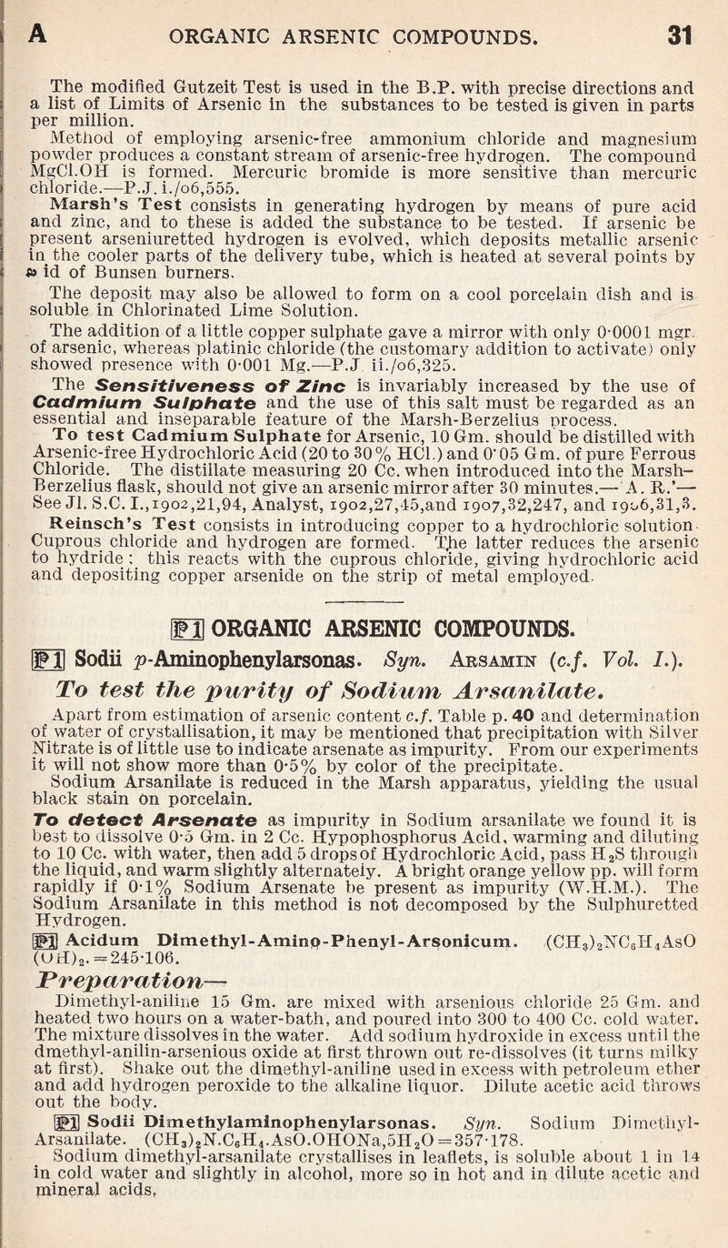 The modified Gutzeit Test is used in the B.P. with precise directions and a list of Limits of Arsenic in the substances to be tested is given in parts per million. Method of employing arsenic-free ammonium chloride and magnesium powder produces a constant stream of arsenic-free hydrogen. The compound MgCl.OH is formed. Mercuric bromide is more sensitive than mercuric i chloride.—P. J. i./o6,555. Marsh’s Test consists in generating hydrogen by means of pure acid » and zinc, and to these is added the substance to be tested. If arsenic be present arseniuretted hydrogen is evolved, which deposits metallic arsenic- in the cooler parts of the delivery tube, which is heated at several points by s» id of Bunsen burners. The deposit may also be allowed to form on a cool porcelain dish and is i soluble in Chlorinated Lime Solution. The addition of a little copper sulphate gave a mirror with only 0-0001 mgr. i of arsenic, whereas platinic chloride (the customary addition to activate) only showed presence with 0-001 Mg.—P.J ii./o6,325. The Sensitiveness of Zinc is invariably increased by the use of Cadmium Sulphate and the use of this salt must be regarded as an essential and inseparable feature of the Marsh-Berzelius process. To test Cadmium Sulphate for Arsenic, 10 Gm. should be distilled with Arsenic-free Hydrochloric Acid (20 to 30% HCl.)and O'05 Gm. of pure Ferrous Chloride. The distillate measuring 20 Cc. when introduced into the Marsh- Berzelius flask, should not give an arsenic mirror after 30 minutes.— A. ft.’—- See Jl. S.C. I.,1902,21,94, Analyst, 1902,27,45,and 1907,32,247, and 1906,31,3. Reinsch’s Test consists in introducing copper to a hydrochloric solution Cuprous chloride and hydrogen are formed. T,he latter reduces the arsenic to hydride this reacts with the cuprous chloride, giving hydrochloric acid and depositing copper arsenide on the strip of metal employed. ED ORGANIC ARSENIC COMPOUNDS. FT Sodii p-Aminophenylarsonas. Syn. Arsamin (c./. Vol. /.). To test the purity of Sodium Arsanitate. Apart from estimation of arsenic content c.f. Table p. 40 and determination of water of crystallisation, it may be mentioned that precipitation with Silver Nitrate is of little use to indicate arsenate as impurity. From our experiments it will not show more than 0-5% by color of the precipitate. Sodium Arsanilate is reduced in the Marsh apparatus, yielding the usual black stain on porcelain. To detect Arsenate as impurity in Sodium arsanilate we found it is best to dissolve 0-5 Gm. in 2 Cc. Hypophosphorus Acid, warming and diluting to 10 Cc. with water, then add 5 drops of Hydrochloric Acid, pass H2S through the liquid, and warm slightly alternately. A bright orange yellow pp. will form rapidly if 0T% Sodium Arsenate be present as impurity (W.H.M.). The Sodium Arsanilate in this method is not decomposed by the Sulphuretted Hydrogen. PH Acidum Dimethyl-Amino-Phenyl-Arsonicum. (CH3)2NC6H4AsO (UH)2. =245-106. Preparation— Dimethyl-aniline 15 Gm. are mixed with arsenious chloride 25 Gm. and heated two hours on a water-bath, and poured into 300 to 400 Cc. cold water. The mixture dissolves in the water. Add sodium hydroxide in excess until the dmethyl-anilin-arsenious oxide at first thrown out re-dissolves (it turns milky at first). Shake out the dimethyl-aniline used in excess with petroleum ether and add hydrogen peroxide to the alkaline liquor. Dilute acetic acid throws out the body. PH Sodii Dimethylaminophenylarsonas. Syn. Sodium Dimethyl- Ars anil ate. (CH3)2N.C0H4.AsO.OHONa,5H2O = 357-178. Sodium dimethyl-arsanilate crystallises in leaflets, is soluble about 1 in 14 in cold water and slightly in alcohol, more so in hot and in dilute acetic and mineral acids,