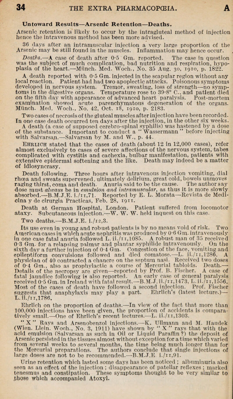 Untoward Results—Arsenic Retention—Deaths. Arsenic retention is likely to occur by the intragluteal method of injection hence the intravenous method has been more advised. 36 days after an intramuscular injection a very large proportion of the Arsenic may be still found in the muscles. Inflammation may hence occur. Deaths.—A case of death after 0-5 Glm. reported. The case in question was the subject of much complication, bad nutrition and respiration, hypo¬ plasia of the heart.—Munch. Med. Woch., No. 35 Aug. 30, 1910, p. 1822. A death reported with 0-5 Gm. injected in the scapular region without any local reaction. Patient had had two apoplectic attacks. Poisonous symptoms developed in nervous system. Tremor, sweating, loss of strength—no symp¬ toms in the digestive organs. Temperature rose to 39-8° C., and patient died on the fifth day with appearance of advanced heart paralysis. Post-mortem examination showed acute parenchymatous degeneration of the organs. Munch. Med. Woch., No. 42, Oct. 18, 1910, p. 2183. Two cases of necrosis of the gluteal muscles after injection have been recorded. In one case death occurred ten days after the injection, in the other six weeks. A death (a case of supposed cerebro-spinal syphilis) was hastened by a dose of the substance. Important to conduct a “ Wassermann” before injecting with Salvarsap.—Salvarsan by M. and W., p. 44. Ehrlich stated that the cases of death (about 12 in 12,000 cases), refer almost exclusively to cases of severe affections of the nervous system, tabes complicated with cystitis and cachexia, bulbar manifestation, patients with extensive epidermai softening and the like. Death may indeed be a matter of idiosyncrasy. Death following. Three hours after intravenous injection vomiting, dial rhoea and sweats supervened, ultimately delirium, great cold, bowels unmoves raging thirst, coma and death. Anuria said to be the cause. The author say dose must always be in emulsion and intramuscular, as thus it is more slowly absorbed.—B.M.J.E. i./n,7l. Reported by E. L. Morata—Revista de Medi- cina y de cirurgia Practicas, Eeb. 28, 1911. Death at German Hospital, London. Patient suffered from locomotor ataxy. Subcutaneous injection.—W. W. W. held inquest on this case. Two deaths.—B.M.J.E. i./i2,3. Its use even in young and robust patients is by no means void of risk. Two American cases in which acute nephritis was produced by 0-6 Gm. intravenously in one case fatal anuria followed L. ii./n,1085. A robust man of 35 received 0-3 Gm- for a relapsing palmar and plantar syphilide intravenously. On the sixth day a further injection of 0-4 Gm. Congestion of the face, vomiting and epileptiform convulsions followed and died comatose.—L. ii./n,1286. A physician of 40 contracted a chancre on the septum nasi. Received two doses of 0-4 Gm., also as prophylactic a course of Mercurial tabloids. Death.— Details of the necropsy are given—reported by Prof. B. Fischer. A case of fatal jaundice following is also reported. An early case of general paralysis received 0-5 Gm. in Ireland with fatal result.—B.M.J. ii./n,1473, L. ii./i i,1556. Most of the cases of death have followed a second injection. Prof. Fischer suggests that anaphylaxis may play a part. Ehrlich’s (latest lecture.)— L. ii./i x, 1786. Ehrlich on the proportion of deaths.—In view of the fact that more than 100,000 injections have been given, the proportion of accidents is compara¬ tively small.—One of Ehrlich’s recent lectures.—L. ii./ii,1303. “ X ” Rays and Arsenobenzol injections.—K. Ullmann and M. Haudek (Wien. Llein. Woch., No. 3, 1911) have shown by “ X ” rays that with the acid emulsion (Salvarsan as such in Oil or Liquid Paraffin ?) the deposit of Arsenic persisted in the tissues almost without exception for a time which varied from several weeks to several months, the time being much longer than for the Mercurial preparations. The authors conclude that single injections of large doses are not to be recommended.—B.M.J.E i./n,91. Urine retention which lasted some days has been noticed ; albuminuria also seen as an effect of the injection ; disappearance of patellar reflexes ; marked tenesmus and constipation. These symptoms thought to be very similar to those which accompanied Atoxyl.