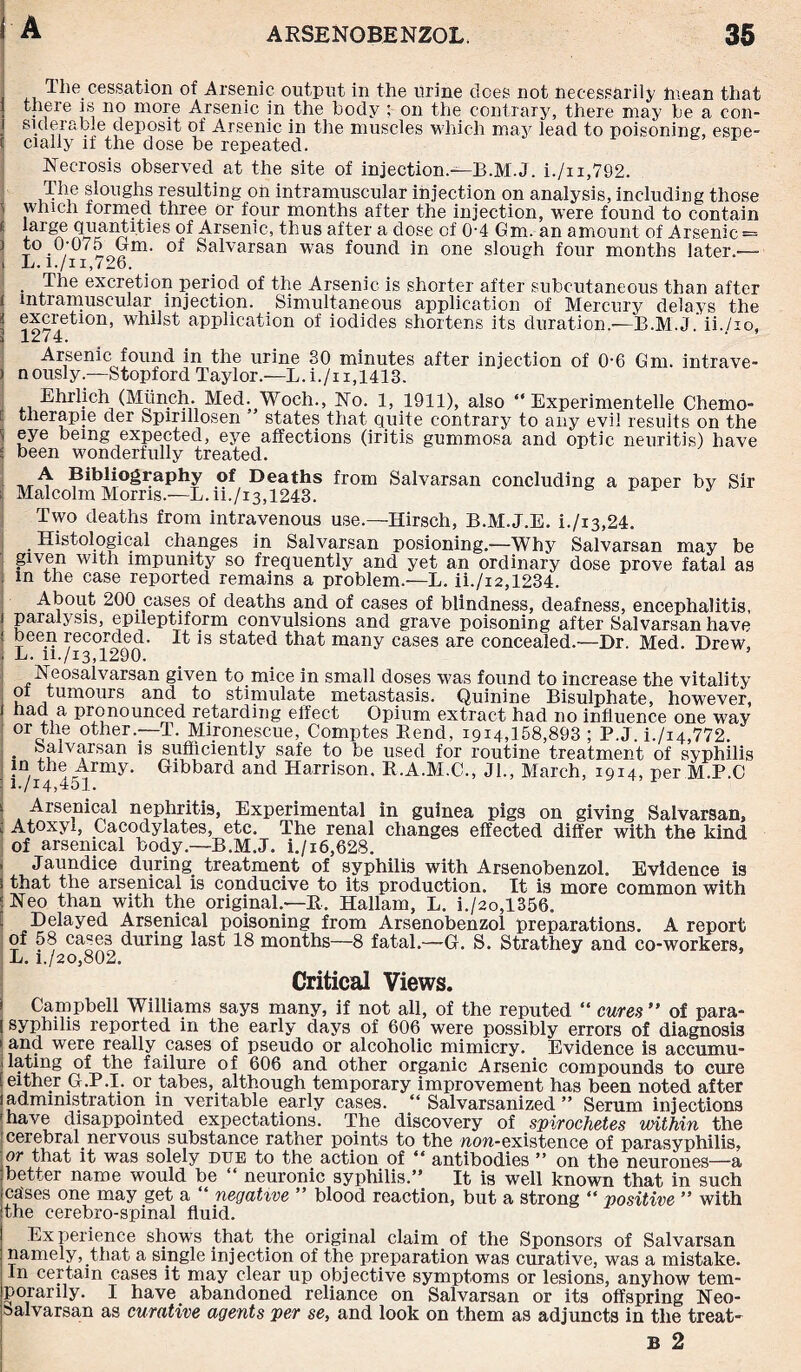 The cessation of Arsenic output in the urine does not necessarily mean that i there is no more Arsenic in the body ; on the contrary, there may be a con- siderabie deposit of Arsenic in the muscles which may lead to poisoning, espe- ( daily if the dose be repeated. Necrosis observed at the site of injection.—E.M.J. i./n,792. The sloughs resulting oh intramuscular injection on analysis, including those which formed three or four months after the injection, were found to contain ■ largne 9^ Arsenic, thus after a dose of 0-4 Gm. an amount of Arsenic = 5 to 0-075 Gm. of Salvarsan was found in one slough four months later.—- i L. i./ii,726. . excretion period of the Arsenic is shorter after subcutaneous than after i intramuscular injection. Simultaneous application of Mercury delays the I excretion, whilst application of iodides shortens its duration.—E.M.J. ii./io, ; 1274. Arsenic found in the urine 30 minutes after injection of 0-6 Gm. infrave- ) nously.—Stopford Taylor.—L.i./n,1413. Ehrlich (Mtinch Med. Woch., No. 1, 1911), also “ Experimented Chemo- therapie der Spinllosen states that quite contrary to any evil results on the i eye being expected, eye affections (iritis gummosa and optic neuritis) have S been wonderfully treated. Bibliography of Deaths from Salvarsan concluding a paper by Sir ; Malcolm Morns—L.ii./i3,1243. Two deaths from intravenous use.—Hirsch, B.M.J.E. i./i3,24. Histological changes in Salvarsan posioning.—Why Salvarsan may be given with impunity so frequently and yet an ordinary dose prove fatal as . in the case reported remains a problem.—L. ii./i2,1234. About 200 cases of deaths and of cases of blindness, deafness, encephalitis, ! paralysis, epileptiform convulsions and grave poisoning after Salvarsan have ! been recorded. It is stated that many cases are concealed.—Dr. Med. Drew. . L. ii./13,1290. Neosalvarsan given to mice in small doses was found to increase the vitality k juinours and to stimulate metastasis. Quinine Bisulphate, however, 1 had a pronounced retarding effect Opium extract had no influence one w7ay or the other—T. Mironescue, Comptes Eend, 1914,158,893 ; P.J. i./i4,772. • Salvarsan is sufficiently safe to be used for routine treatment of syphilis in the Army. Gibbard and Harrison. R.A.M.C., Jl., March, 1914, per M.P.C I h/14,451. i Arsenical nephritis, Experimental in guinea pigs on giving Salvarsan, ; Atoxyl, Cacodylates, etc. The renal changes effected differ with the kind of arsenical body.—B.M.J. i./i6,628. , Jaundice during treatment of syphilis with Arsenobenzol. Evidence is 3 that the arsenical is conducive to its production. It is more common with ; Neo than with the original.—R. Hallam, L. i./2o,1356. Delayed Arsenical poisoning from Arsenobenzol preparations. A report of 58 cases during last 18 months—8 fatal.—Gf. S. Strathey and co-workers, L. i./2o,802. Critical Views. Campbell Williams says many, if not all, of the reputed “ cures ” of para- I syphilis reported in the early days of 606 were possibly errors of diagnosis ► and were really cases of pseudo or alcoholic mimicry. Evidence is accumu¬ lating of the failure of 606 and other organic Arsenic compounds to cure [either G.P.I. or tabes, although temporary improvement has been noted after jadministration m veritable early cases. “ Salvarsanized ” Serum injections |have disappointed expectations. The discovery of spirochetes within the ' cerebral.nervous substance rather points to the non-existence of parasyphilis, or that it was solely due to the action of “ antibodies ” on the neurones—a {better name would be “ neuronic syphilis.” It is well known that in such ica'ses one may get a “ negative ” blood reaction, but a strong “ positive ” with Ithe cerebro-spinal fluid. Experience shows that the original claim of the Sponsors of Salvarsan ■ namely, that a single injection of the preparation was curative, was a mistake, jin certain cases it may clear up objective symptoms or lesions, anyhow tem¬ porarily. I have abandoned reliance on Salvarsan or its offspring Neo- |balvarsan as curative agents per se, and look on them as adjuncts in the treat' B 2