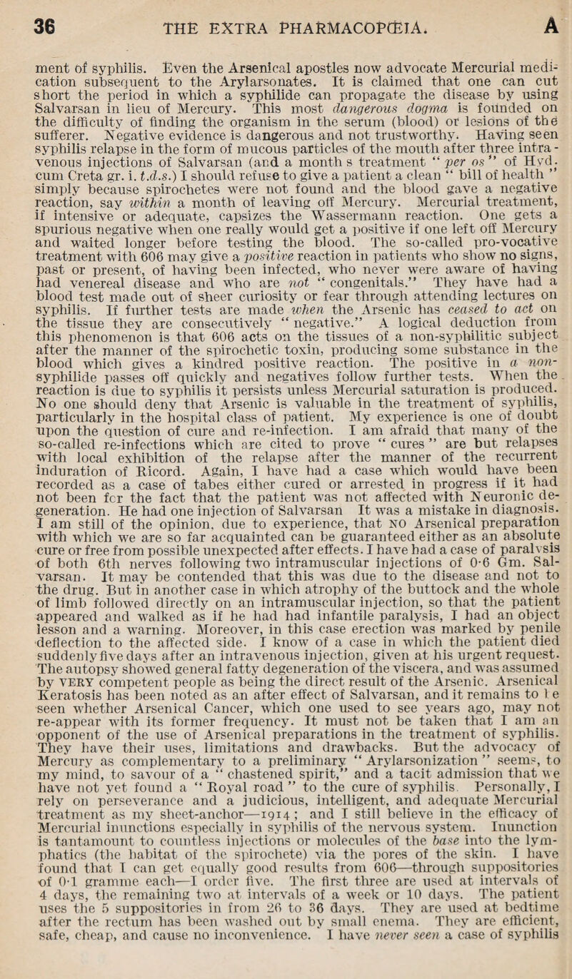 ment of syphilis. Even the Arsenical apostles now advocate Mercurial medi¬ cation subsequent to the Arylarsonates. It is claimed that one can cut short the period in which a syphilide can propagate the disease by using Salvarsan in lieu of Mercury. This most dangerous dogma is founded on the difficulty of finding the organism in the serum (blood) or lesions of the sufferer. Negative evidence is dangerous and not trustworthy. Having seen syphilis relapse in the form of mucous particles of the mouth after three intra¬ venous injections of Salvarsan (and a months treatment “ per os” of Hyd. cum Creta gr. i. t.d.s.) I should refuse to give a patient a clean “ bill of health ” simply because spirochetes were not found and the blood gave a negative reaction, say within a month of leaving off Mercury. Mercurial treatment, if intensive or adequate, capsizes the Wassermann reaction. One gets a spurious negative when one really would get a positive if one left off Mercury and waited longer before testing the blood. The so-called pro-vocative treatment with 606 may give a positive reaction in patients who show no signs, past or present, of having been infected, who never were aware of having had venereal disease and who are not “ congenitals.” They have had a blood test made out of sheer curiosity or fear through attending lectures on syphilis. If further tests are made when the Arsenic has ceased to act on the tissue they are consecutively “ negative.” A logical deduction from this phenomenon is that 606 acts on the tissues of a non-syphilitic subject after the manner of the spirochetic toxin, producing some substance in the blood which gives a kindred positive reaction. The positive in a non- syphilide passes off quickly and negatives follow further tests. When the reaction is due to syphilis it persists unless Mercurial saturation is produced. No one should deny that Arsenic is valuable in the treatment of syphilis, particularly in the hospital class of patient. My experience is one of doubt upon the question of cure and re-infection. I am afraid that many of the so-called re-infections which are cited to prove “ cures ” are but relapses with local exhibition of the relapse after the manner of the recurrent induration of Ricord. Again, I have had a case which would have been recorded as a case of tabes either cured or arrested in progress if it had not been for the fact that the patient was not affected with Neuronic de¬ generation. He had one injection of Salvarsan It was a mistake in diagnosis. I am still of the opinion, due to experience, that no Arsenical preparation with which we are so far acquainted can be guaranteed either as an absolute cure or free from possible unexpected after effects. I have bad a case of paralysis of both 6th nerves following two intramuscular injections of 0-6 Gm. Sal¬ varsan. It may be contended that this was due to the disease and not to the drug. But in another case in which atrophy of the buttock and the whole of limb followed directly on an intramuscular injection, so that the patient appeared and walked as if he had had infantile paralysis, I had an object lesson and a warning. Moreover, in this case erection was marked by penile deflection to the affected side. I know of a case in which the patient died suddenly five days after an intravenous injection, given at his urgent request. The autopsy showed general fatty degeneration of the viscera, and was assumed by very competent people as being the direct result of the Arsenic. Arsenical Keratosis has been noted as an after effect of Salvarsan, and it remains to 1 e seen whether Arsenical Cancer, which one used to see years ago, may not re-appear with its former frequency. It must not be taken that I am an opponent of the use of Arsenical preparations in the treatment of syphilis. They have their uses, limitations and drawbacks. But the advocacy of Mercury as complementary to a preliminary “ Arylarsonization ” seems, to my mind, to savour of a ” chastened spirit,” and a tacit admission that we have not yet found a “ Royal road” to the cure of syphilis. Personally, I rely on perseverance and a judicious, intelligent, and adequate Mercurial treatment as my sheet-anchor—1914; and I still believe in the efficacy of Mercurial inunctions especially in syphilis of the nervous system. Inunction is tantamount to countless injections or molecules of the base into the lym¬ phatics (the habitat of the spirochete) via the pores of the skin. I have found that I can get equally good results from 606—through suppositories of 0T gramme each—I order live. The first three are used at intervals of 4 days, the remaining two at intervals of a week or 10 days. The patient uses the 5 suppositories in from 26 to 36 days. They are used at bedtime after the rectum has been washed out by small enema. They are efficient, safe, cheap, and cause no inconvenience. I have never seen a case of syphilis