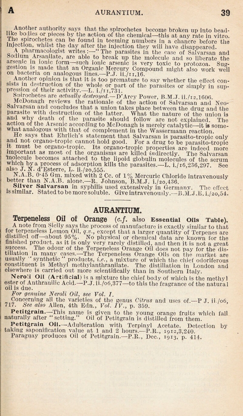 ■ [ - : i ] : l .Another authority says that the spirochetes become broken up into bead- i,, bodies or pieces by the action of the chemical—this at any rate in vitro. . . spirochetes can be found in teeming numbers in a chancre before the injection, whilst the day after the injection they will have disappeared. A pharmacologist writes: -“ The parasites in the case of Salvarsan and bodium Arsamlate, are able to break up the molecule and so liberate the arsenic m ionic form—such ionic arsenic is very toxic to protozoa. Sug¬ gestion is _ made that an Organic Mercury Compound might also work well on bacteria on analogous lines.—P.J. ii./n,16. . Another opinion is that it is too premature to say whether the effect con¬ sists m destruction of the whole or part of the parasites or simply in sun- pression of their activity.—L. i./n,731. Spirochetes are actually destroyed.—D’Arcy Power, B.M..T. ii./i2,1606. McDonagh reviews the rationale of the action of Salvarsan and ISTeo- balvarsan and concludes that a union takes place between the drug and the parasite with destruction of the latter. What the nature of the union is and why death of the parasite should follow are not explained. The action of the Arsenic according to McDonagh is merely catalytic—it is some¬ what analogous with that of complement in the Wassermann reaction. He says that Ehrlich’s statement that Salvarsan is parasito-trop.ic only and not organo-tropic cannot hold good. For a drug to be parasito-tropic it must be organo-tropic. Its organo-tropic properties are indeed more important as most of the organisms are killed -indirectly. The Salvarsan molecule becomes attached to the lipoid globulin molecules of the serum which by a process of adsorption kills the parasites.—L. i./i6,236,297. See also J. 1ST. d’Esterre, L. ii./2o,555. N.A.B. 0-45 Gm. mixed with 2 Cc. of 1% Mercuric Chloride intravenously better than N.A.B. alone.—B. Johnson, B.M.J. i./2o,436. . ®il.\er Salvarsan in syphilis used extensively in Germany. The effect is similar. Stated to be more soluble. Give intravenously.—B.M.J.E. i./2o,54. AURANTIUM. Terpeneless Oil of Orange (c./. also Essential oils Table). A note from Sicily says the process of manufacture is exactly similar to that ! i-v,^®rP8n(^ess Lemon Oil, q.v., except that a larger quantity of Terpenes are « ■ ,ed off about 95%. No physical or chemical data are known for the finished product, as it is only very rarely distilled, and then it is not a great \ success. The odour of the Terpeneless Orange Oil does not pay for the dis- f filiation m many cases.—The Terpeneless Orange Oils on the market are - usually synthetic” products, i.e., a mixture of which the chief odoriferous ( constituent is Methyl methylanthranilate. The distillation in London and i elsewhere is carried out more scientifically than in Southern Italy. Neroli Oil (Artificial) is a mixture the chief body of which is the methyl ! e®ter of Anthranilic Acid.—P.J. ii./o6,377—to this the fragrance of the natural i oil is due. For genuine Neroli Oil, see Vol. I. Concerning all the varieties of the genus Citrus and uses of.—P J. ii./o6, 1 717. See also Allen, 4th Edn., Vol. IV., p. 359. Petitgrain.—-This name is given to the young orange fruits which fall \ naturally after ‘ setting/’ Oil of Petitgrain is distilled from them. Petitgrain Oil.—Adulteration with Terpinyl Acetate. Detection by i taking saponification value at 1 and 2 hours.—P.B., 1912,3,240. Paraguay produces Oil of Petitgrain.—P.B., Dec., 1913, p. 414.