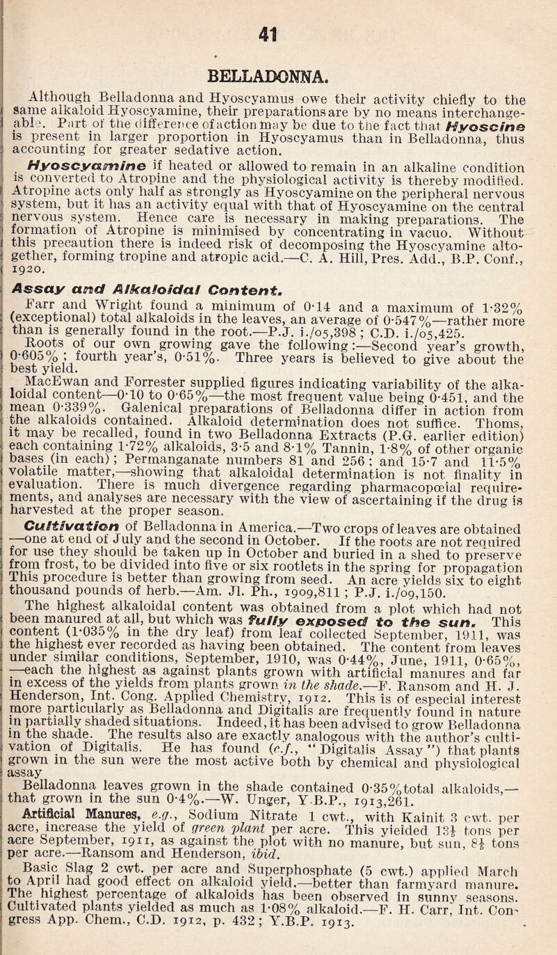 BELLADONNA. Although Belladonna and Hyoseyamus owe their activity chiefly to the Same alkaloid Hyoscyamine, their preparations are by no means interchange¬ able. Part of the difference of action may be due to the fact that Hyoscine is present in larger proportion in Hyoseyamus than in Belladonna, thus : accounting for greater sedative action. Hyoseyazrsine if heated or allowed to remain in an alkaline condition is converted to Atropine and the physiological activity is thereby modified. Atropine acts only half as strongly as Hyoscyamine on the peripheral nervous system, but it has an activity equal with that of Hyoscyamine on the central nervous system. Hence cate _ is_ necessary in making preparations. The ' formation of Atropine is minimised by concentrating in vacuo. Without | this precaution there is indeed risk of decomposing the Hyoscyamine alto- ! gether, forming tropine and atropic acid.—C. A. Hill, Pres. Add., B.P. Conf., ( 1920. Assay and Alkaloidal Content. Parr and Wright found a minimum of 0-14 and a maximum of 1-32% : (exceptional) total alkaloids in the leaves, an average of 0-547%—rather more ' than is generally found in the root.—P.J. i./o5,398; C.D. i./o5,425. Boots of our own growing gave the following:—Second year’s growth, ) 0-60o%; fourth years, 0-51%. Three years is believed to give about the : best yield. MacEwan and Forrester supplied figures indicating variability of the alka¬ li loidal content—0-10 to 0-65%—the.most frequent value being 0-451, and the ) mean 0-339%. Galenical preparations of Belladonna differ in action from 1, ohe alkaloids contained. Alkaloid determination does not suffice. Thoms, it may be recalled, found in two Belladonna Extracts (P.G. earlier edition) ' each containing 1-72% alkaloids, 3-5 and 8-1% Tannin, 1-8% of other organic bases (in each); Permanganate numbers 81 and 256; and 15-7 and 11-5% volatile matter, showing that alkaloidal determination is not finality in evaluation. There is much divergence regarding pharmacopceial require- merits, and analyses are necessary with the view of ascertaining if the drug is harvested at the proper season. Cultivation of Belladonna in America.—Two crops of leaves are obtained —one at end of July and the second in October. If the roots are not required for use they should be taken up in October and buried in a shed to preserve from frost, to be divided into five or six rootlets in the spring for propagation This procedure is better than growing from seed. An acre yields six to eight thousand pounds of herb.—Am. Jl. Ph., 1909,811 ; P.J. b/09,150. The highest alkaloidal content was obtained from a plot which had not been manured at all, but which was fully exposed to the sun. This content (1-035% in the dry leaf) from leaf collected September, 1911, was the highest ever recorded as having been obtained. The content from leaves under similar conditions, September, 1910, was 0-44%, June, 1911, 0-65%, ; each the highest as against plants grown with artificial manures and far m excess of the yields from plants grown in the shade.—F. Ransom and H. J. Henderson, Int. Cong. Applied Chemistry, 1912. This is of especial interest- more particularly as Belladonna and Digitalis are frequently found in nature in partially shaded situations. Indeed, it has been advised to grow Belladonna in the shade. The results also are exactly analogous with the author’s culti¬ vation of Digitalis. He has found (c.f., “Digitalis Assay’’) that plants grown in the sun were the most active both by chemical and physiological assay Belladonna leaves grown in the shade contained 0-35%total alkaloids,— that grown m the sun 04%.—W. Unger, Y.B.P., 1913,261. Artificial Manures, e.g., Sodium Nitrate 1 cwt., with Kainit 3 cwt. per acre, increase the yield of green plant per acre. This yielded 13| tons per acre September, 1911, as against the plot with no manure, but sun, tons per acre.—Ransom and Henderson, ibid. Basic Slag 2 cwt. per acre and Superphosphate (5 cwt.) applied March mu 1 •' u ^ good effect on alkaloid yield.—better than farmyard manure. The highest percentage of alkaloids has been observed in sunny seasons. Cultivated plants yielded as much as 1-08% alkaloid.—F. H. Carr! Int. Con¬ gress App. Chem., C.D. 1912, p. 432; Y.B.P. 1913.
