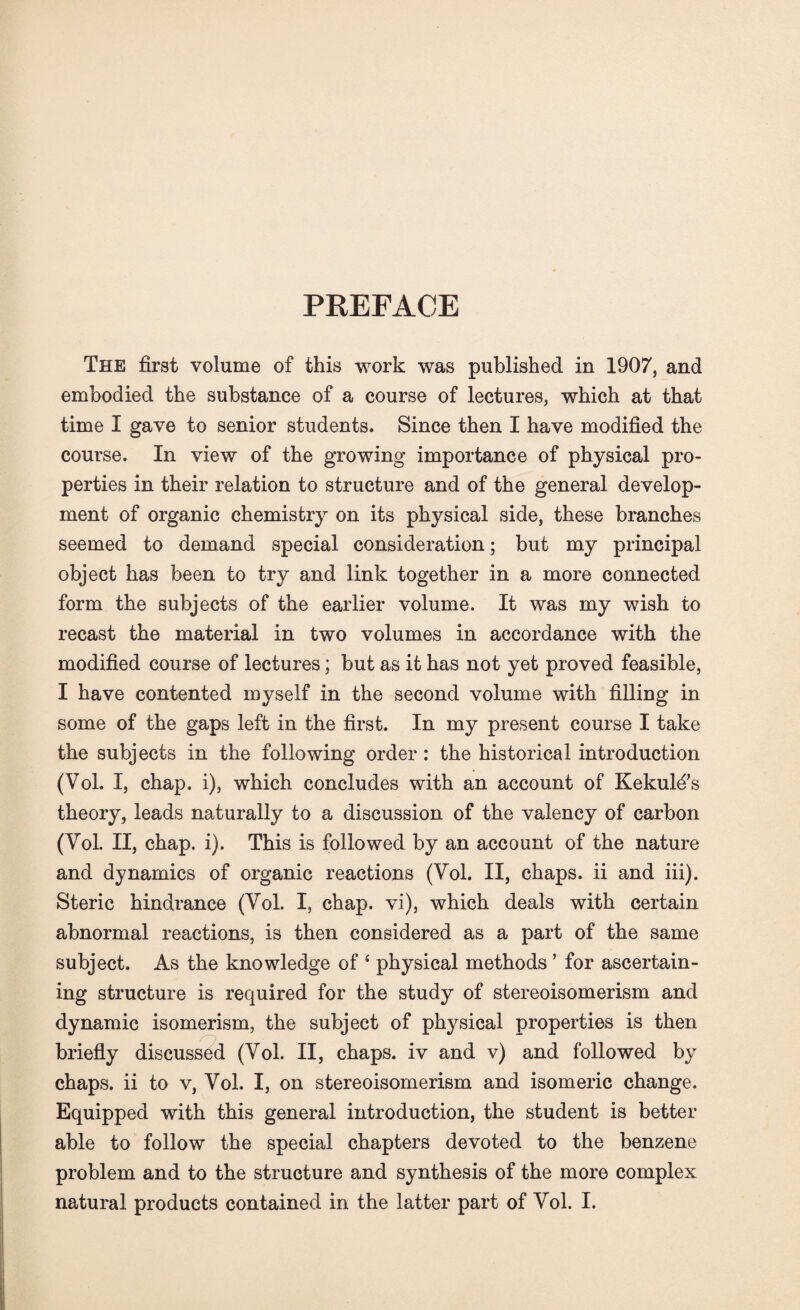 PREFACE The first volume of this work was published in 1907, and embodied the substance of a course of lectures, which at that time I gave to senior students. Since then I have modified the course. In view of the growing importance of physical pro¬ perties in their relation to structure and of the general develop¬ ment of organic chemistry on its physical side, these branches seemed to demand special consideration; but my principal object has been to try and link together in a more connected form the subjects of the earlier volume. It was my wish to recast the material in two volumes in accordance with the modified course of lectures; but as it has not yet proved feasible, I have contented myself in the second volume with filling in some of the gaps left in the first. In my present course I take the subjects in the following order: the historical introduction (Vol. X, chap, i), which concludes with an account of Kekul^s theory, leads naturally to a discussion of the valency of carbon (Yol. II, chap. i). This is followed by an account of the nature and dynamics of organic reactions (Yol. II, chaps, ii and iii). Steric hindrance (Yol. I, chap, vi), which deals with certain abnormal reactions, is then considered as a part of the same subject. As the knowledge of ‘ physical methods * for ascertain¬ ing structure is required for the study of stereoisomerism and dynamic isomerism, the subject of physical properties is then briefly discussed (Vol. II, chaps, iv and v) and followed by chaps, ii to v, Yol. I, on stereoisomerism and isomeric change. Equipped with this general introduction, the student is better able to follow the special chapters devoted to the benzene problem and to the structure and synthesis of the more complex natural products contained in the latter part of Yol. I.