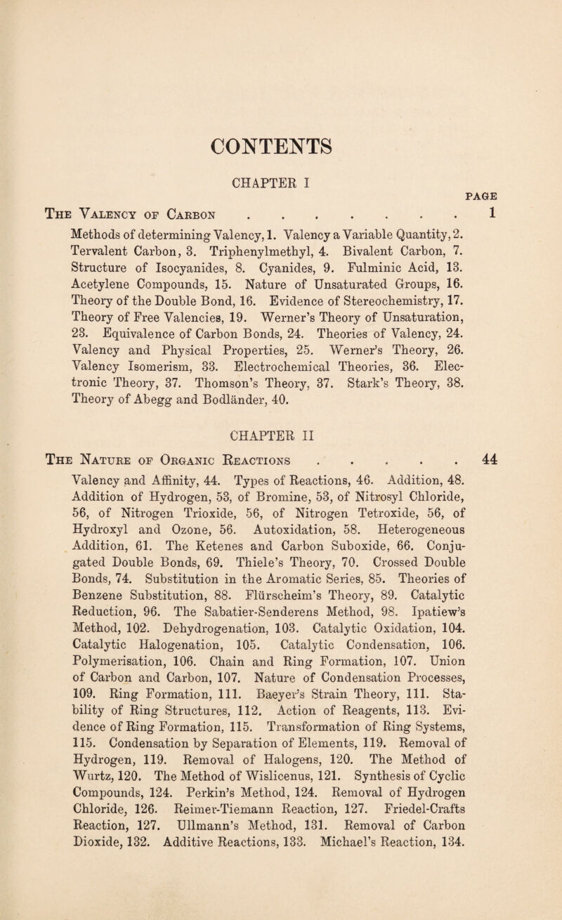 CONTENTS CHAPTER I The Valency of Carbon. Methods of determining Valency, 1. Valency a Variable Quantity, 2. Tervalent Carbon, 3. Triphenylmethyl, 4. Bivalent Carbon, 7. Structure of Isocyanides, 8. Cyanides, 9. Fulminic Acid, 13. Acetylene Compounds, 15. Nature of Unsaturated Groups, 16. Theory of the Double Bond, 16. Evidence of Stereochemistry, 17. Theory of Free Valencies, 19. Werner’s Theory of Unsaturation, 23. Equivalence of Carbon Bonds, 24. Theories of Valency, 24. Valency and Physical Properties, 25. Werner’s Theory, 26. Valency Isomerism, 33. Electrochemical Theories, 36. Elec¬ tronic Theory, 37. Thomson’s Theory, 37. Stark’s Theory, 38. Theory of Abegg and Bodlander, 40. CHAPTER II The Nature of Organic Reactions ..... Valency and Affinity, 44. Types of Reactions, 46. Addition, 48. Addition of Hydrogen, 53, of Bromine, 53, of Nitrosyl Chloride, 56, of Nitrogen Trioxide, 56, of Nitrogen Tetroxide, 56, of Hydroxyl and Ozone, 56. Autoxidation, 58. Heterogeneous Addition, 61. The Ketenes and Carbon Suboxide, 66. Conju¬ gated Double Bonds, 69. Thiele’s Theory, 70. Crossed Double Bonds, 74. Substitution in the Aromatic Series, 85. Theories of Benzene Substitution, 88. Flurscheim’s Theory, 89. Catalytic Reduction, 96. The Sabatier-Senderens Method, 98. Ipatiew’s Method, 102. Dehydrogenation, 103. Catalytic Oxidation, 104. Catalytic Halogenation, 105. Catalytic Condensation, 106. Polymerisation, 106. Chain and Ring Formation, 107. Union of Carbon and Carbon, 107. Nature of Condensation Processes, 109. Ring Formation, 111. Baeyer’s Strain Theory, 111. Sta¬ bility of Ring Structures, 112. Action of Reagents, 113. Evi¬ dence of Ring Formation, 115. Transformation of Ring Systems, 115. Condensation by Separation of Elements, 119. Removal of Hydrogen, 119. Removal of Halogens, 120. The Method of Wurtz, 120. The Method of Wislicenus, 121. Synthesis of Cyclic Compounds, 124. Perkin’s Method, 124. Removal of Hydrogen Chloride, 126. Reimer-Tiemann Reaction, 127. Friedel-Crafts Reaction, 127. Ullmann’s Method, 131. Removal of Carbon Dioxide, 132. Additive Reactions, 133. Michael’s Reaction, 134.