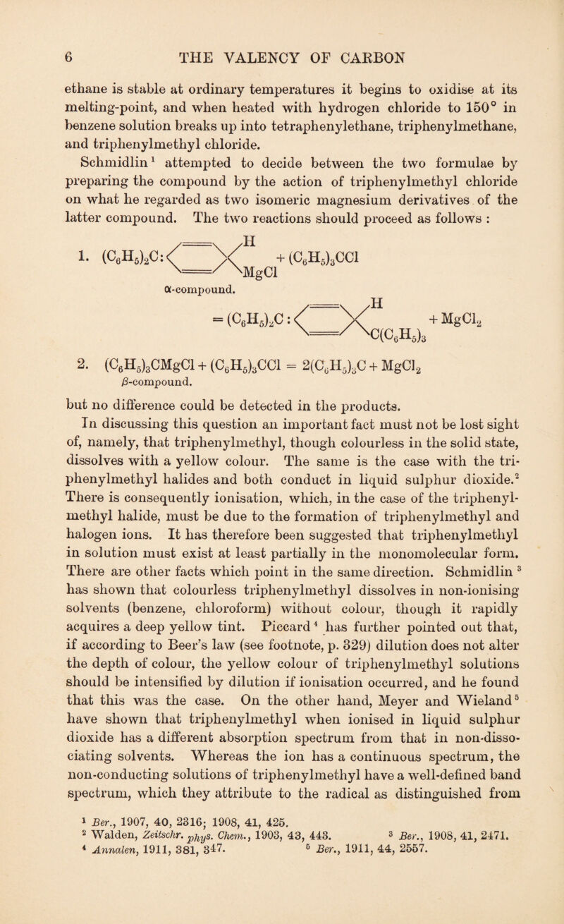 ethane is stable at ordinary temperatures it begins to oxidise at its melting-point, and when heated with hydrogen chloride to 150° in benzene solution breaks up into tetraphenylethane, triphenylmethane, and triphenylmethyl chloride. Schmidlin1 attempted to decide between the two formulae by preparing the compound by the action of triphenylmethyl chloride on what he regarded as two isomeric magnesium derivatives of the latter compound. The two reactions should proceed as follows : 1. (C6H5)2C: H < + (C6H6)3CC1 \ 'MgCl a-compound. = (C6H5),C: H =/\ C(C6H6)3 + MgCl2 2. (C6H5)3CMgCl + (C6H6)3CC1 = 2(CUH5)3C + MgCl2 /3-compound. but no difference could be detected in the products. In discussing this question an important fact must not be lost sight of, namely, that triphenylmethyl, though colourless in the solid state, dissolves with a yellow colour. The same is the case with the tri¬ phenylmethyl halides and both conduct in liquid sulphur dioxide.2 There is consequently ionisation, which, in the case of the triphenyl¬ methyl halide, must be due to the formation of triphenylmethyl and halogen ions. It has therefore been suggested that triphenylmethyl in solution must exist at least partially in the monomolecular form. There are other facts which point in the same direction. Schmidlin 3 has shown that colourless triphenylmethyl dissolves in non-ionising solvents (benzene, chloroform) without colour, though it rapidly acquires a deep yellow tint. Piccard4 has further pointed out that, if according to Beer’s law (see footnote, p. 329) dilution does not alter the depth of colour, the yellow colour of triphenylmethyl solutions should be intensified by dilution if ionisation occurred, and he found that this was the case. On the other hand, Meyer and Wieland5 have shown that triphenylmethyl when ionised in liquid sulphur dioxide has a different absorption spectrum from that in non-disso¬ ciating solvents. Whereas the ion has a continuous spectrum, the non-conducting solutions of triphenylmethyl have a well-defined band spectrum, which they attribute to the radical as distinguished from 1 Ber., 1907, 40, 2316; 1908, 41, 425. 2 Walden, Zeitschr. pjiyS. Chan., 1903, 43, 443. 3 Ber., 1908, 41, 2471. 4 Annalen, 1911, 381, 3^7. 6 Ber., 1911, 44, 2557.