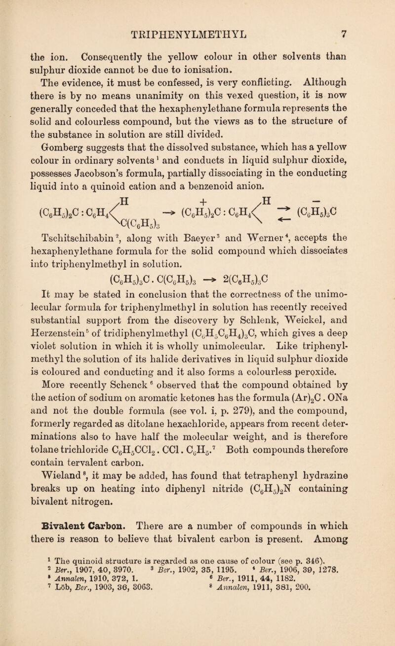 the ion. Consequently the yellow colour in other solvents than sulphur dioxide cannot be due to ionisation. The evidence, it must be confessed, is very conflicting. Although there is by no means unanimity on this vexed question, it is now generally conceded that the hexaphenylethane formula represents the solid and colourless compound, but the views as to the structure of the substance in solution are still divided. Gomberg suggests that the dissolved substance, which has a yellow colour in ordinary solvents1 and conducts in liquid sulphur dioxide, possesses Jacobson’s formula, partially dissociating in the conducting liquid into a quinoid cation and a benzenoid anion. (C6H5)2C:C6H4 / \, H (CcH5)2C : C6H4. / \ H (C6h6)3c 'C(c6h5)3 Tschitschibabin2, along with Baeyer3 and Werner4, accepts the hexaphenylethane formula for the solid compound which dissociates into triphenylmethyl in solution. (C6H5)3C.C(CcH5)3 2(CeH5)3C It may be stated in conclusion that the correctness of the unimo- lecular formula for triphenylmethyl in solution has recently received substantial support from the discovery by Schlenk, Weickel, and Herzenstein5 of tridiphenylmethyl (C0H5C6H4)3C, which gives a deep violet solution in which it is wholly unimolecular. Like triphenyl¬ methyl the solution of its halide derivatives in liquid sulphur dioxide is coloured and conducting and it also forms a colourless peroxide. More recently Schenck 6 observed that the compound obtained by the action of sodium on aromatic ketones has the formula (Ar)2C. ONa and not the double formula (see vol. i, p. 279), and the compound, formerly regarded as ditolane hexachloride, appears from recent deter¬ minations also to have half the molecular weight, and is therefore tolane trichloride C6H5CC12. CC1. C^Hg.7 Both compounds therefore contain tervalent carbon. Wieland8, it may be added, has found that tetraphenyl hydrazine breaks up on heating into diphenyl nitride (C6H5)2N containing bivalent nitrogen. Bivalent Carbon. There are a number of compounds in which there is reason to believe that bivalent carbon is present. Among 1 The quinoid structure is regarded as one cause of colour (see p. 346). 2 Ber., 1907, 40, 3970. 3 Ber., 1902, 35, 1195. * Ber., 1906, 39, 1278. 8 Annalen, 1910, 372, 1. 6 Ber., 1911, 44, 1182. 7 LSb, Ber., 1903, 36, 3063. 8 Annalen, 1911, 381, 200.