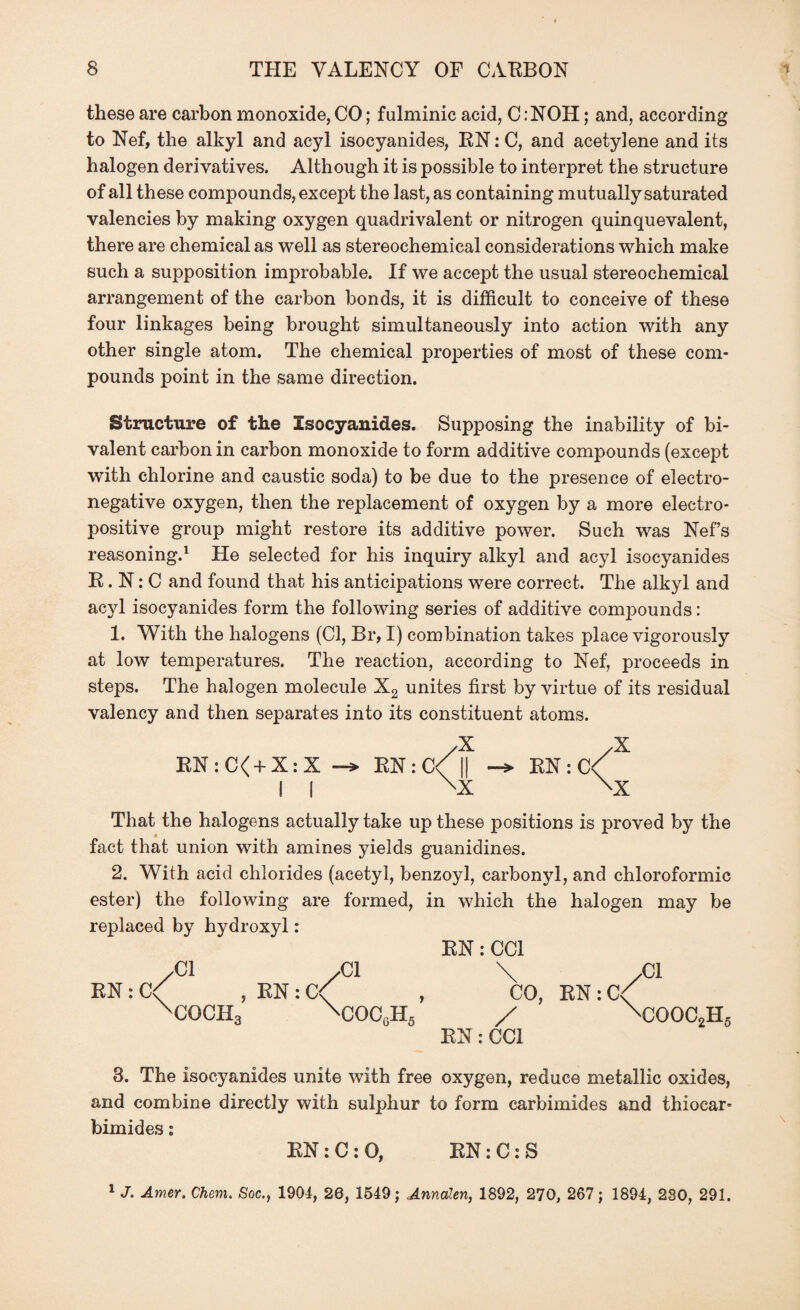 these are carbon monoxide, CO; fulminic acid, C :NOH; and, according to Nef, the alkyl and acyl isocyanides, RN: C, and acetylene and its halogen derivatives. Although it is possible to interpret the structure of all these compounds, except the last, as containing mutually saturated valencies by making oxygen quadrivalent or nitrogen quinquevalent, there are chemical as well as stereochemical considerations which make such a supposition improbable. If we accept the usual stereochemical arrangement of the carbon bonds, it is difficult to conceive of these four linkages being brought simultaneously into action with any other single atom. The chemical properties of most of these com¬ pounds point in the same direction. Structure of the Isocyanides. Supposing the inability of bi¬ valent carbon in carbon monoxide to form additive compounds (except with chlorine and caustic soda) to be due to the presence of electro¬ negative oxygen, then the replacement of oxygen by a more electro¬ positive group might restore its additive power. Such was Nef’s reasoning.1 He selected for his inquiry alkyl and acyl isocyanides R. N: C and found that his anticipations were correct. The alkyl and acyl isocyanides form the following series of additive compounds: 1. With the halogens (Cl, Br, I) combination takes place vigorously at low temperatures. The reaction, according to Nef, proceeds in steps. The halogen molecule X2 unites first by virtue of its residual valency and then separates into its constituent atoms. X X RN : C<+ X: X RN: c/1| -*• RN : c/ II \X \x That the halogens actually take up these positions is proved by the fact that union with amines yields guanidines. 2. With acid chlorides (acetyl, benzoyl, carbonyl, and chloroformic ester) the following are formed, in which the halogen may be replaced by hydroxyl: RN: CC1 /Cl /Cl \ /Cl RN : C< , RN : C< , CO, RN : C< XCOCH3 XCOCgH„ / xCOOC2H5 RN: CC1 8. The isocyanides unite with free oxygen, reduce metallic oxides, and combine directly with sulphur to form carbimides and thiocar- bimides: RN : C : O, RN: C: S 1 J. Amer. Chem. Soc.f 1904, 26, 1549; Annalen, 1892, 270, 267; 1894, 280, 291.