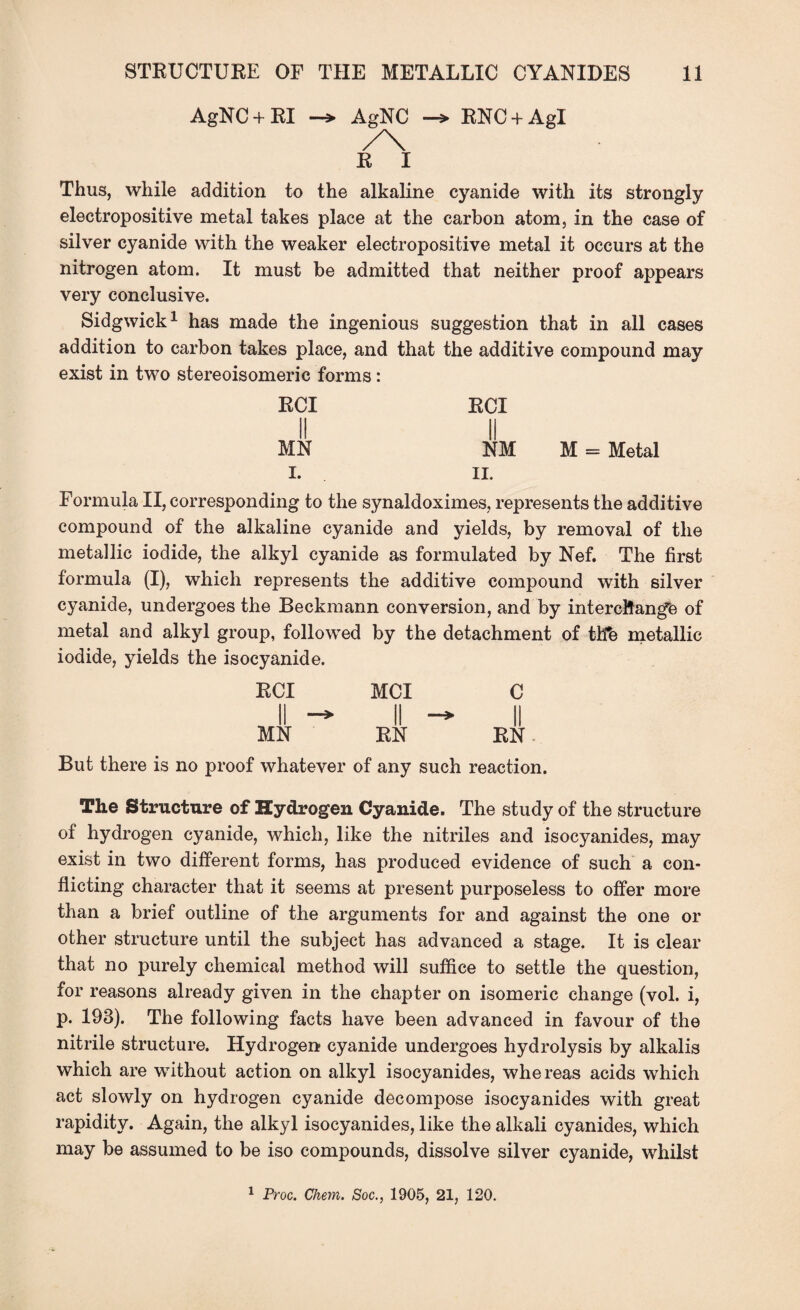 AgNC+RI AgNC /\ R I RNC + AgI Thus, while addition to the alkaline cyanide with its strongly electropositive metal takes place at the carbon atom, in the case of silver cyanide with the weaker electropositive metal it occurs at the nitrogen atom. It must be admitted that neither proof appears very conclusive. Sidgwick1 has made the ingenious suggestion that in all cases addition to carbon takes place, and that the additive compound may exist in two stereoisomeric forms: RCI RCI ii ii MN NM M = Metal I. II. Formula II, corresponding to the synaldoximes, represents the additive compound of the alkaline cyanide and yields, by removal of the metallic iodide, the alkyl cyanide as formulated by Nef. The first formula (I), which represents the additive compound with silver cyanide, undergoes the Beckmann conversion, and by interchange of metal and alkyl group, followed by the detachment of tlfe metallic iodide, yields the isocyanide. RCI MCI C II — II II MN RN RN But there is no proof whatever of any such reaction. The Structure of Hydrogen Cyanide. The study of the structure of hydrogen cyanide, which, like the nitriles and isocyanides, may exist in two different forms, has produced evidence of such a con¬ flicting character that it seems at present purposeless to offer more than a brief outline of the arguments for and against the one or other structure until the subject has advanced a stage. It is clear that no purely chemical method will suffice to settle the question, for reasons already given in the chapter on isomeric change (vol. i, p. 193). The following facts have been advanced in favour of the nitrile structure. Hydrogen cyanide undergoes hydrolysis by alkalis which are without action on alkyl isocyanides, whereas acids which act slowly on hydrogen cyanide decompose isocyanides with great rapidity. Again, the alkyl isocyanides, like the alkali cyanides, which may be assumed to be iso compounds, dissolve silver cyanide, whilst 1 Proc. Chem. Soc., 1905, 21, 120.