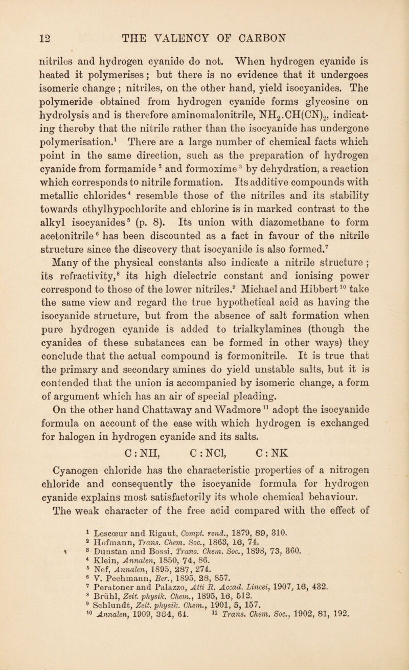 nitriles and hydrogen cyanide do not. When hydrogen cyanide is heated it polymerises; but there is no evidence that it undergoes isomeric change ; nitriles, on the other hand, yield isocyanides. The polymeride obtained from hydrogen cyanide forms glycosine on hydrolysis and is therefore aminomalonitrile, NH2.CH(CN)2, indicat¬ ing thereby that the nitrile rather than the isocyanide has undergone polymerisation.1 There are a large number of chemical facts which point in the same direction, such as the preparation of hydrogen cyanide from formamide 2 and formoxime3 by dehydration, a reaction which corresponds to nitrile formation. Its additive compounds with metallic chlorides4 resemble those of the nitriles and its stability towards ethylhypochlorite and chlorine is in marked contrast to the alkyl isocyanides5 (p. 8). Its union with diazomethane to form acetonitrile6 has been discounted as a fact in favour of the nitrile structure since the discovery that isocyanide is also formed.7 Many of the physical constants also indicate a nitrile structure ; its refractivity,8 its high dielectric constant and ionising power correspond to those of the lower nitriles.9 Michael and Hibbert10 take the same view and regard the true hypothetical acid as having the isocyanide structure, but from the absence of salt formation when pure hydrogen cyanide is added to trialkylamines (though the cyanides of these substances can be formed in other ways) they conclude that the actual compound is formonitrile. It is true that the primary and secondary amines do yield unstable salts, but it is contended that the union is accompanied by isomeric change, a form of argument which has an air of special pleading. On the other hand Chattaway and Wadmore11 adopt the isocyanide formula on account of the ease with which hydrogen is exchanged for halogen in hydrogen cyanide and its salts. C : NH, C : NCI, C : NK Cyanogen chloride has the characteristic properties of a nitrogen chloride and consequently the isocyanide formula for hydrogen cyanide explains most satisfactorily its whole chemical behaviour. The weak character of the free acid compared with the effect of 1 Lescoeur and Rigaut, Compt. rend., 1879, 89, 810. 2 Hofmann, Trans. Chem. Soc., 1863, 16, 74. * 8 Dunstan and Bossi, Trans. Chem. Soc., 1898, 73, 360. 4 Klein, Annalen, 1850, 74, 86. 6 Nef, Annalen, 1895, 287, 274. 6 V. Pechmann, Ber., 1895, 28, 857. 7 Peratoner and Palazzo, Atti R. Accad. Lincei, 1907, 10, 432. 8 Briihl, Zeit. physik. Chem., 1895, 10, 512. 9 Schlundt, Zeit. physik. Chem., 1901, 5, 157. 10 Annalen, 1909, 384, 64. 11 Trans. Chem. Soc., 1902, 81, 192.