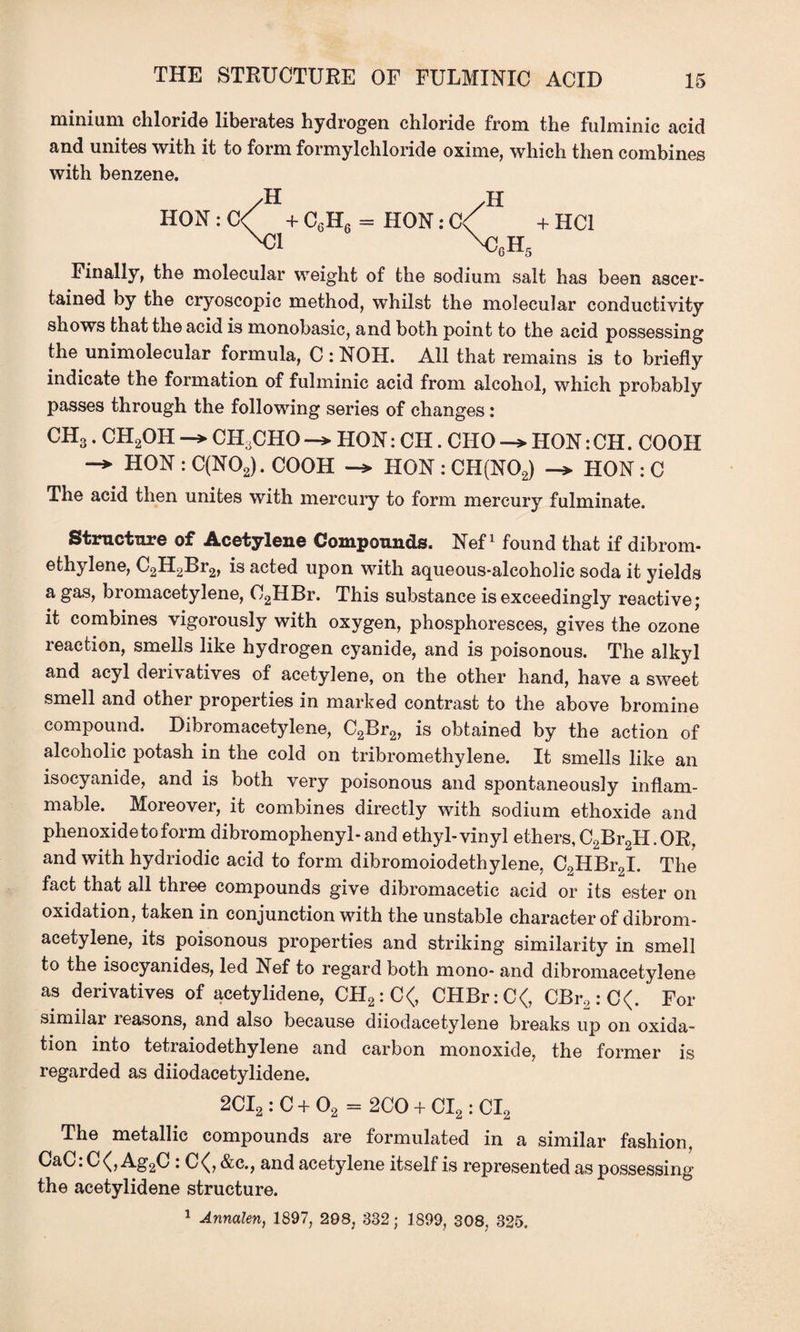 THE STRUCTURE OF FULMINIC ACID minium chloride liberates hydrogen chloride from the fulminic acid and unites with it to form formylchloride oxime, which then combines with benzene. H H HON : C< + C6H6 = HON: C< + HC1 N:i \cgh5 Finally, the molecular weight of the sodium salt has been ascer¬ tained by the cryoscopic method, whilst the molecular conductivity shows that the acid is monobasic, and both point to the acid possessing the unimolecular formula, C : NOH. All that remains is to briefly indicate the formation of fulminic acid from alcohol, which probably passes through the following series of changes: CH3. CH2OH -> CH.CHO -> HON: CH. CHO HON: CH. COOH -> HON : C(N02). COOH -» HON : CH(N02) -> HON : C The acid then unites with mercury to form mercury fulminate. Structure of Acetylene Compounds. Nef1 found that if dibrom- ethylene, C2H2Br2, is acted upon with aqueous-alcoholic soda it yields a gas, bromacetylene, C2HBr. This substance is exceedingly reactive; it combines vigorously with oxygen, phosphoresces, gives the ozone reaction, smells like hydrogen cyanide, and is poisonous. The alkyl and acyl derivatives of acetylene, on the other hand, have a sweet smell and other properties in marked contrast to the above bromine compound. Dibromacetylene, C2Br2, is obtained by the action of alcoholic potash in the cold on tribromethylene. It smells like an isocyanide, and is both very poisonous and spontaneously inflam¬ mable. Moreover, it combines directly with sodium ethoxide and phenoxidetoform dibromophenyl-and ethyl-vinyl ethers, C2Br2H.OR, and with hydriodic acid to form dibromoiodethylene, C2HBr2I. The fact that all three compounds give dibromacetic acid or its ester on oxidation, taken in conjunction with the unstable character of dibrom¬ acetylene, its poisonous properties and striking similarity in smell to the isocyanides, led Nef to regard both mono- and dibromacetylene as derivatives of acetylidene, CH2:C<, CHBr:C<, CBr2:C<. For similar reasons, and also because diiodacetylene breaks up on oxida¬ tion into tetraiodethylene and carbon monoxide, the former is regarded as diiodacetylidene. 2CI2 : C + 02 = 2CO + CI2: CI2 The metallic compounds are formulated in a similar fashion, CaC.C(,Ag2C : C<(, &c., and acetylene itself is represented as possessing the acetylidene structure. 1 Annalen, 1897, 298, 332; 1899, 308, 325.