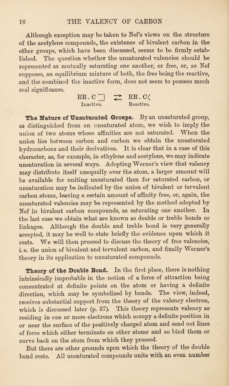Although exception may be taken to Net’s views on the structure of the acetylene compounds, the existence of bivalent carbon in the other groups, which have been discussed, seems to be firmly estab¬ lished. The question whether the unsaturated valencies should be represented as mutually saturating one another, or free, or, as Nef supposes, an equilibrium mixture of both, the free being the reactive, and the combined the inactive form, does not seem to possess much real significance. RR.C^ ^ RR.C< Inactive. Reactive. The Mature of Unsaturated Groups. By an unsaturated group, as distinguished from an unsaturated atom, we wish to imply the union of two atoms whose affinities are not saturated. When the union lies between carbon and carbon we obtain the unsaturated hydrocarbons and their derivatives. It is clear that in a case of this character, as, for example, in ethylene and acetylene, we may indicate unsaturation in several ways. Adopting Werner’s view that valency may distribute itself unequally over the atom, a larger amount will be available for uniting unsaturated than for saturated carbon, or unsaturation may be indicated by the union of bivalent or tervalent carbon atoms, leaving a certain amount of affinity free, or, again, the unsaturated valencies may be represented by the method adopted by Nef in bivalent carbon compounds, as saturating one another. In the last case we obtain what are known as double or treble bonds or linkages. Although the double and treble bond is very generally accepted, it may be well to state briefly the evidence upon which it rests. We will then proceed to discuss the theory of free valencies, i. e. the union of bivalent and tervalent carbon, and finally Werner’s theory in its application to unsaturated compounds. Theory of the Double Bond. In the first place, there is nothing intrinsically improbable in the notion of a force of attraction being concentrated at definite points on the atom or having a definite direction, which may be symbolized by bonds. The view, indeed, receives substantial support from the theory of the valency electron, which is discussed later (p. 87). This theory represents valency as residing in one or more electrons which occupy a definite position in or near the surface of the positively charged atom and send out lines of force which either terminate on other atoms and so bind them or curve back on the atom from which they proceed. But there are other grounds upon which the theory of the double bond rests. All unsaturated compounds unite with an even number