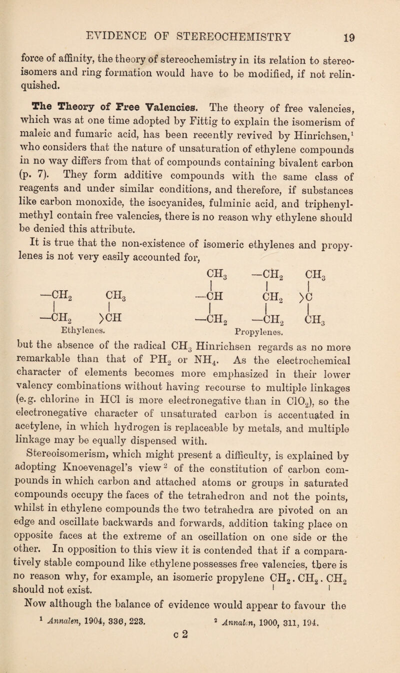 force of affinity, the theory of stereochemistry in its relation to stereo¬ isomers and ring formation would have to be modified, if not relin¬ quished. The Theory of Free Valencies. The theory of free valencies, which was at one time adopted by Fittig to explain the isomerism of maleic and fumaric acid, has been recently revived by Hinrichsen,1 who considers that the nature of unsaturation of ethylene compounds in no way differs from that of compounds containing bivalent carbon (p. 7). They form additive compounds with the same class of reagents and under similar conditions, and therefore, if substances like carbon monoxide, the isocyanides, fulminic acid, and triphenyl- methyl contain free valencies, there is no reason why ethylene should be denied this attribute. It is true that the non-existence of isomeric ethylenes and propy¬ lenes is not very easily accounted for, —ch2 ch3 I I —ch2 >ch Ethylenes. but the absence of the radical remarkable than that of PH2 character of elements becomes CH3 —CH2 CH3 I I I —CH CH, >0 I I I —CH2 —ch2 ch3 Propylenes. H3 Hinrichsen regards as no more >r NH4. As the electrochemical more emphasized in their lower valency combinations without having recourse to multiple linkages (e.g. chlorine in HC1 is more electronegative than in C102), so the electronegative character of unsaturated carbon is accentuated in acetylene, in which hydrogen is replaceable by metals, and multiple linkage may be equally dispensed with. Stereoisomerism, which might present a difficulty, is explained by adopting Knoevenagel’s view2 of the constitution of carbon com¬ pounds in which carbon and attached atoms or groups in saturated compounds occupy the faces of the tetrahedron and not the points, whilst in ethylene compounds the two tetrahedra are pivoted on an edge and oscillate backwards and forwards, addition taking place on opposite faces at the extreme of an oscillation on one side or the other. In opposition to this view it is contended that if a compara¬ tively stable compound like ethylene possesses free valencies, there is no reason why, for example, an isomeric propylene CH2. CH2. CH2 should not exist. 1 1 Now although the balance of evidence would appear to favour the 1 Annalen, 1904, 330, 223. 2 j.nm[erl) 1900, 311, 194. c 2