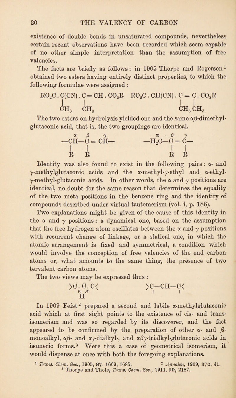 existence of double bonds in unsaturated compounds, nevertheless certain recent observations have been recorded which seem capable of no other simple interpretation than the assumption of free valencies. The facts are briefly as follows: in 1905 Thorpe and Rogerson1 obtained two esters having entirely distinct properties, to which the following formulae were assigned : R02C. C(CN). C = CH. C02R R02C. CH(CN). C = C. C02R ii ii ch3 ch3 ch3 ch3 The two esters on hydrolysis yielded one and the same a/?-dimethyl- glutaconic acid, that is, the two groupings are identical. a 0 7 a . /3 7 —CH—C = CH— —H2C—C = C— I I R R R R Identity was also found to exist in the following pairs: a- and y-methylglutaconic acids and the a-methyl-y-ethyl and a-ethyl- y-methyl-glutaconic acids. In other words, the a and y positions are identical, no doubt for the same reason that determines the equality of the two meta positions in the benzene ring and the identity of compounds described under virtual tautomerism (vol. i, p. 186). Two explanations might be given of the cause of this identity in the a and y positions : a dynamical one, based on the assumption that the free hydrogen atom oscillates between the a and y positions with recurrent change of linkage, or a statical one, in which the atomic arrangement is fixed and symmetrical, a condition which would involve the conception of free valencies of the end carbon atoms or, what amounts to the same thing, the presence of two tervalent carbon atoms. The two views may be expressed thus : >C.C.C< >C—-CH—C< K || H In 1909 Feist2 prepared a second and labile a-methylglutaconic acid which at first sight points to the existence of cis- and trans¬ isomerism and was so regarded by its discoverer, and the fact appeared to be confirmed by the preparation of other a- and ft- monoalkyl, aft- and ay-dialkyl-, and a^y-trialkyl-glutaconic acids in isomeric forms.3 Were this a case of geometrical isomerism, it would dispense at once with both the foregoing explanations. 1 Trans. Chem. Soc., 1905, 87, 1669, 1685. 2 Annalen, 1909, 370, 41. 3 Tliorpe and Thole, Trans. Chem. Soc., 1911, 99, 2187.