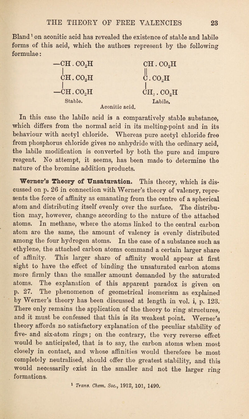 Bland1 on aconitic acid has revealed the existence of stable and labile forms of this acid, which the authors represent by the following formulae: —CH. C02H CH. C02H II c.co2h 1 CHo. C02H | CH. C02H | —CH. C02H Stable. Aconitic acid. Labile, In this case the labile acid is a comparatively stable substance, which differs from the normal acid in its melting-point and in its behaviour with acetyl chloride. Whereas pure acetyl chloride free from phosphorus chloride gives no anhydride with the ordinary acid, the labile modification is converted by both the pure and impure reagent. No attempt, it seems, has been made to determine the nature of the bromine addition products. Werner’s Theory of TJnsaturation. This theory, which is dis¬ cussed on p. 26 in connection with Werner’s theory of valency, repre¬ sents the force of affinity as emanating from the centre of a spherical atom and distributing itself evenly over the surface. The distribu¬ tion may, however, change according to the nature of the attached atoms. In methane, where the atoms linked to the central carbon atom are the same, the amount of valency is evenly distributed among the four hydrogen atoms. In the case of a substance such as ethylene, the attached carbon atoms command a certain larger share of affinity. This larger share of affinity would appear at first sight to have the effect of binding the unsaturated carbon atoms more firmly than the smaller amount demanded by the saturated atoms. The explanation of this apparent paradox is given on p. 27. The phenomenon of geometrical isomerism as explained by Werner’s theory has been discussed at length in vol. i, p. 123. There only remains the application of the theory to ring structures, and it must be confessed that this is its weakest point. Werner’s theory affords no satisfactory explanation of the peculiar stability of five- and six-atom rings; on the contrary, the very reverse effect would be anticipated, that is to say, the carbon atoms when most closely in contact, and whose affinities would therefore be most completely neutralised, should offer the greatest stability, and this would necessarily exist in the smaller and not the larger ring formations.
