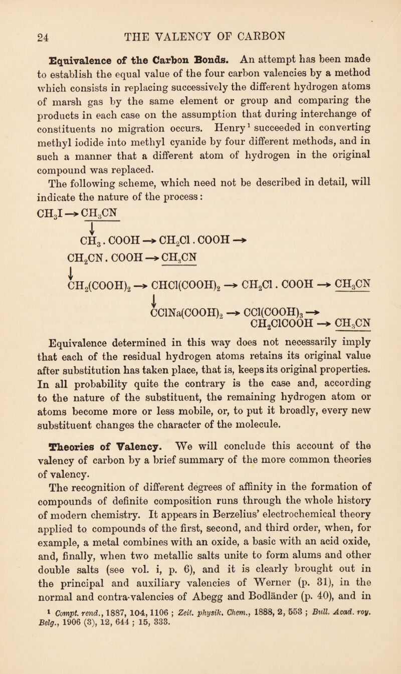 Equivalence of the Carbon Bonds. An attempt has been made to establish the equal value of the four carbon valencies by a method which consists in replacing successively the different hydrogen atoms of marsh gas by the same element or group and comparing the products in each case on the assumption that during interchange of constituents no migration occurs. Henry1 succeeded in converting methyl iodide into methyl cyanide by four different methods, and in such a manner that a different atom of hydrogen in the original compound was replaced. The following scheme, which need not be described in detail, will indicate the nature of the process: CH3I CH3CN CH3. COOH CH2C1. COOH -> CH2CN. COOH -» CHSCN 1 CH2(COOH)2 -> CHCl(COOH)2 CH2C1. COOH ch3cn i CClNa(COOH)2 -> CCl(COOH), CH2ClCOOH -► CH3CN Equivalence determined in this way does not necessarily imply that each of the residual hydrogen atoms retains its original value after substitution has taken place, that is, keeps its original properties. In all probability quite the contrary is the case and, according to the nature of the substituent, the remaining hydrogen atom or atoms become more or less mobile, or, to put it broadly, every new substituent changes the character of the molecule. Theories of Valency. We will conclude this account of the valency of carbon by a brief summary of the more common theories of valency. The recognition of different degrees of affinity in the formation of compounds of definite composition runs through the whole history of modern chemistiy. It appears in Berzelius’ electrochemical theory applied to compounds of the first, second, and third order, when, for example, a metal combines with an oxide, a basic with an acid oxide, and, finally, when two metallic salts unite to form alums and other double salts (see vol. i, p. 6), and it is clearly brought out in the principal and auxiliary valencies of Werner (p. 31), in the normal and contra-valencies of Abegg and Bodlander (p. 40), and in 1 Compt. rend., 1887, 104,1106 ; Zeit. physik. Chem., 1888, 2, 558 ; Bull. Acad. roy. Belg., 1906 (3), 12, 644 ; 15, 833.
