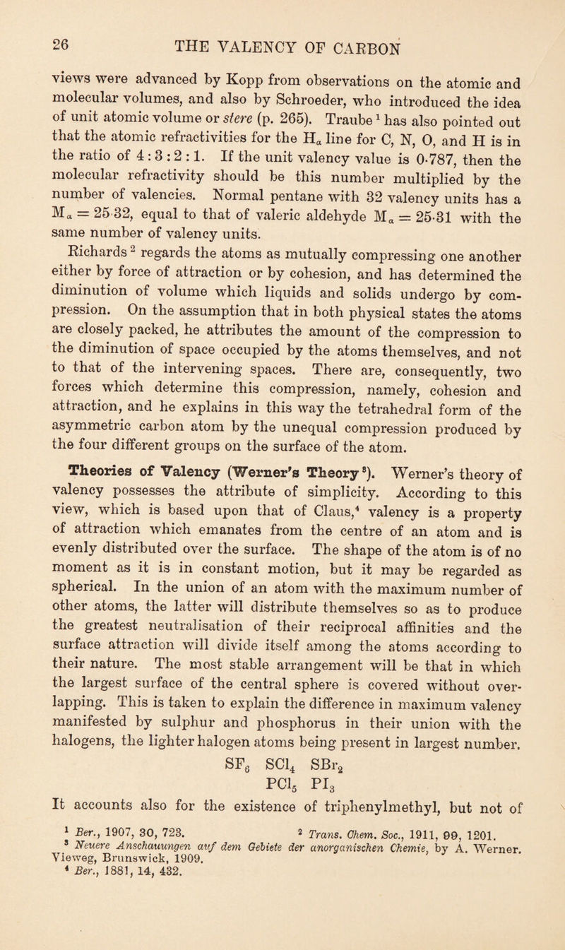 views were advanced by Kopp from observations on the atomic and molecular volumes, and also by Schroeder, who introduced the idea of unit atomic volume or stere (p. 265). Traube1 has also pointed out that the atomic refractivities for the Ha line for C, N, 0, and H is in the ratio of 4 : 8 : 2 :1. If the unit valency value is 0-787, then the molecular refractivity should be this number multiplied by the numbei of valencies. Normal pentane with 82 valency units has a M« = 25 32, equal to that of valeric aldehyde Ma — 25-31 with the same number of valency units. Richards2 regards the atoms as mutually compressing one another either by force of attraction or by cohesion, and has determined the diminution of volume which liquids and solids undergo by com¬ pression. On the assumption that in both physical states the atoms are closely packed, he attributes the amount of the compression to the diminution of space occupied by the atoms themselves, and not to that of the intervening spaces. There are, consequently, two forces which determine this compression, namely, cohesion and attraction, and he explains in this way the tetrahedral form of the asymmetric carbon atom by the unequal compression produced by the four different groups on the surface of the atom. Theories of Valency (Werner's Theory8). Werner’s theory of valency possesses the attribute of simplicity. According to this view, which is based upon that of Claus,4 valency is a property of attraction which emanates from the centre of an atom and is evenly distributed over the surface. The shape of the atom is of no moment as it is in constant motion, but it may be regarded as spherical. In the union of an atom with the maximum number of other atoms, the latter will distribute themselves so as to produce the greatest neutralisation of their reciprocal affinities and the surface attraction will divide itself among the atoms according to their nature. The most stable arrangement will be that in which the largest surface of the central sphere is covered without over¬ lapping. This is taken to explain the difference in maximum valency manifested by sulphur and phosphorus in their union with the halogens, the lighter halogen atoms being present in largest number. SF6 SC14 SBra PC15 PI3 It accounts also for the existence of triphenylmethyl, but not of 1 Ber., 1907, 30, 723. 2 Trans. Ohem. Soc., 1911, 09, 1201. 5 Neuere Anschauungen avf dem Gebiete der anorganischen Chemre, by A. Werner Vieweg, Brunswick, 1909. 4 Ber., ] 881, 14, 432.