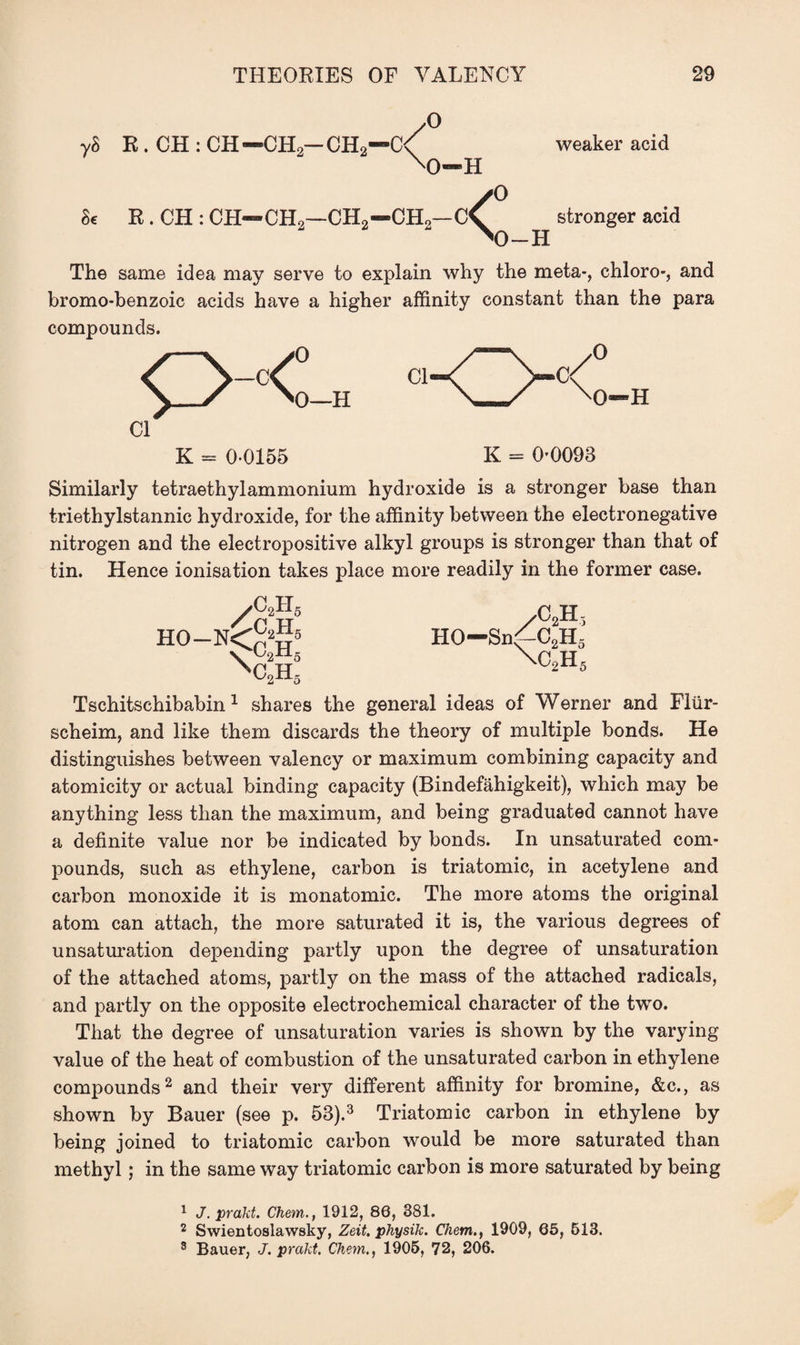 8c y° R . CH : CH — CH2- CH2—C< weaker acid M)-H y° R. CH : CH—CH2—CH2—CH2—stronger acid The same idea may serve to explain why the meta-, chloro-, and bromo-benzoic acids have a higher affinity constant than the para compounds. Cl K = 00155 K = 0-0093 Similarly tetraethyl ammonium hydroxide is a stronger base than triethylstannic hydroxide, for the affinity between the electronegative nitrogen and the electropositive alkyl groups is stronger than that of tin. Hence ionisation takes place more readily in the former case. /CH /C-.H, HO-N<p2„5 HO-Snf-C2H3 n>c!h3 C2Hs Tschitschibabin 1 shares the general ideas of Werner and Fllir- scheim, and like them discards the theory of multiple bonds. He distinguishes between valency or maximum combining capacity and atomicity or actual binding capacity (Bindefahigkeit), which may be anything less than the maximum, and being graduated cannot have a definite value nor be indicated by bonds. In unsaturated com¬ pounds, such as ethylene, carbon is triatomic, in acetylene and carbon monoxide it is monatomic. The more atoms the original atom can attach, the more saturated it is, the various degrees of unsaturation depending partly upon the degree of unsaturation of the attached atoms, partly on the mass of the attached radicals, and partly on the opposite electrochemical character of the two. That the degree of unsaturation varies is shown by the varying value of the heat of combustion of the unsaturated carbon in ethylene compounds2 and their very different affinity for bromine, &c., as shown by Bauer (see p. 53).3 Triatomic carbon in ethylene by being joined to triatomic carbon would be more saturated than methyl; in the same way triatomic carbon is more saturated by being 1 J. prakt. Chem., 1912, 86, 381. 2 Swientoslawsky, Zeit. physik. Client., 1909, 65, 513. 8 Bauer, J. prakt. Chem., 1905, 72, 206.