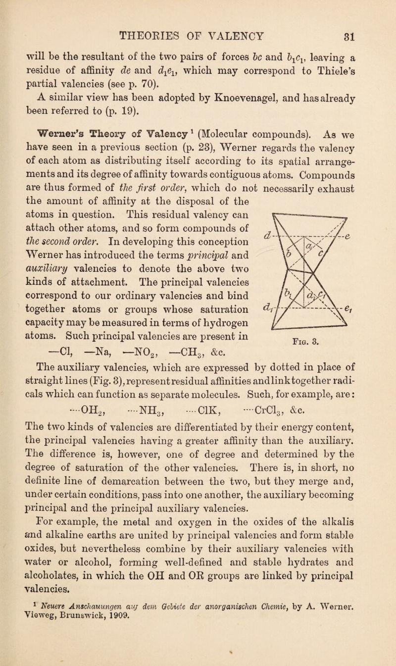 will be the resultant of the two pairs of forces be and bxcv leaving a residue of affinity de and d^, which may correspond to Thiele’s partial valencies (see p. 70). A similar view has been adopted by Knoevenagel, and has already been referred to (p. 19). Werner’s Theory of Valency 1 (Molecular compounds). As we have seen in a previous section (p. 23), Werner regards the valency of each atom as distributing itself according to its spatial arrange¬ ments and its degree of affinity towards contiguous atoms. Compounds are thus formed of the first order, which do not necessarily exhaust the amount of affinity at the disposal of the atoms in question. This residual valency can attach other atoms, and so form compounds of the second order. In developing this conception Werner has introduced the terms principal and auxiliary valencies to denote the above two kinds of attachment. The principal valencies correspond to our ordinary valencies and bind together atoms or groups whose saturation capacity may be measured in terms of hydrogen atoms. Such principal valencies are present in —Cl, — Na, — N02, —CH3, &c. The auxiliary valencies, which are expressed by dotted in place of straight lines (Fig. 3), represent residual affinities and link together radi¬ cals which can function as separate molecules. Such, for example, are: * OH2, - NH3, *—C1K, *—CrCl3, &c. The two kinds of valencies are differentiated by their energy content, the principal valencies having a greater affinity than the auxiliary. The difference is, however, one of degree and determined by the degree of saturation of the other valencies. There is, in short, no definite line of demarcation between the two, but they merge and, under certain conditions, pass into one another, the auxiliary becoming principal and the principal auxiliary valencies. For example, the metal and oxygen in the oxides of the alkalis and alkaline earths are united by principal valencies and form stable oxides, but nevertheless combine by their auxiliary valencies with water or alcohol, forming well-defined and stable hydrates and alcoholates, in which the OH and OE groups are linked by principal valencies. 1 Neuere Anschauungen auj deni Qebiete der anorganischen Chemie, by A. Werner. Yieweg, Brunswick, 1909.