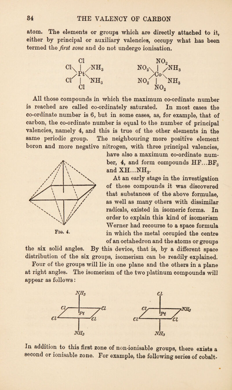 atom. The elements or groups which are directly attached to it, either by principal or auxiliary valencies, occupy what has been termed the first zone and do not undergo ionisation. Cl ci\ I /NH3 >t\ cr | nh3 Cl NOc N02\ | ,,nh3 NO NH, NOc All those compounds in which the maximum co-ordinate number is reached are called co-ordinately saturated. In most cases the co-ordinate number is 6, but in some cases, as, for example, that of carbon, the co-ordinate number is equal to the number of principal valencies, namely 4, and this is true of the other elements in the same periodic group. The neighbouring more positive element boron and more negative nitrogen, with three principal valencies, have also a maximum co-ordinate num¬ ber, 4, and form compounds HF...BF3 and XH...NH3. At an early stage in the investigation of these compounds it was discovered that substances of the above formulae, as well as many others with dissimilar radicals, existed in isomeric forms. In order to explain this kind of isomerism Werner had recourse to a space formula in which the metal occupied the centre of an octahedron and the atoms or groups the six solid angles. By this device, that is, by a different space distribution of the six groups, isomerism can be readily explained. Four of the groups will lie in one plane and the others in a plane at right angles. The isomerism of the two platinum compounds will appear as follows: Fig. 4. Cl In addition to this first zone of non-ionisable groups, there exists a second or ionisable zone. For example, the following series of cobalt-