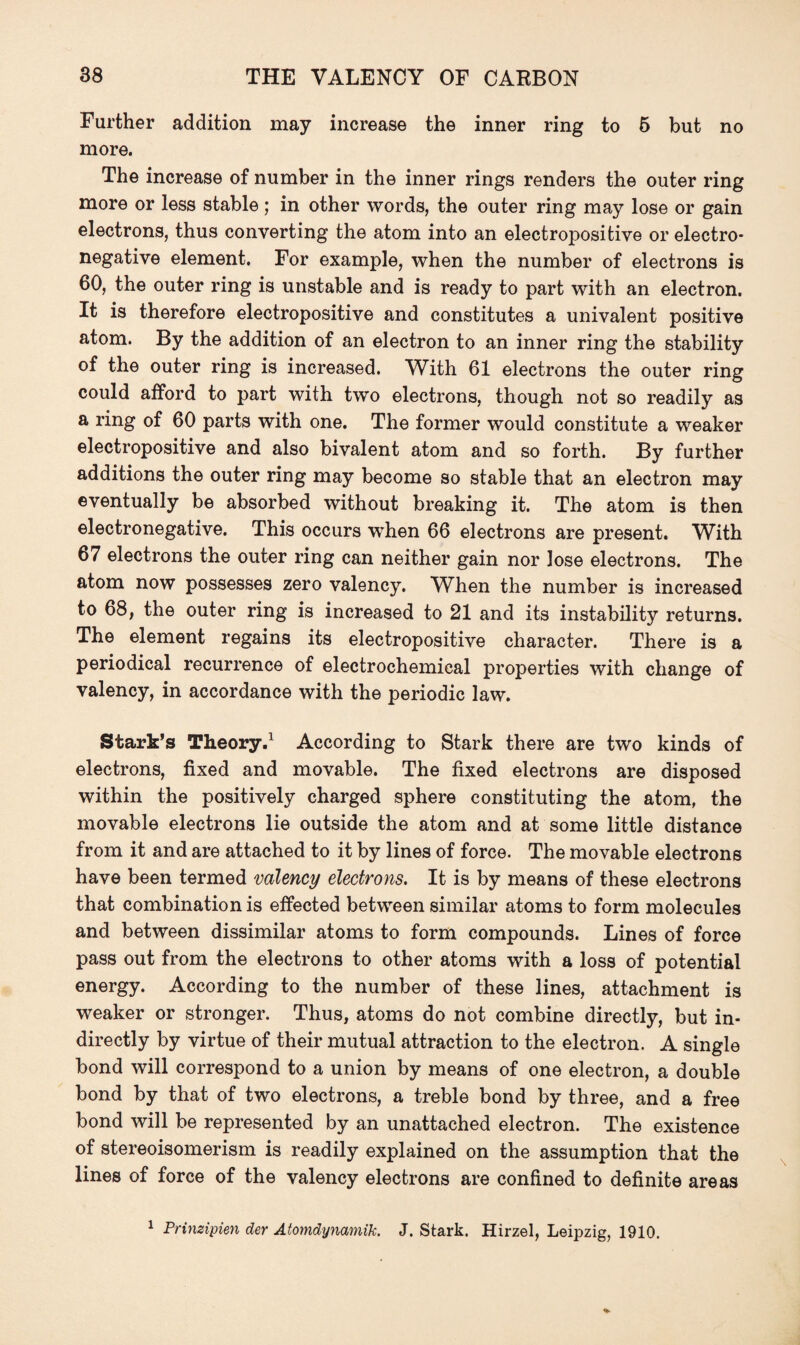 Further addition may increase the inner ring to 6 but no more. The increase of number in the inner rings renders the outer ring more or less stable; in other words, the outer ring may lose or gain electrons, thus converting the atom into an electropositive or electro¬ negative element. For example, when the number of electrons is 60, the outer ring is unstable and is ready to part with an electron. It is therefore electropositive and constitutes a univalent positive atom. By the addition of an electron to an inner ring the stability of the outer ring is increased. With 61 electrons the outer ring could afford to part with two electrons, though not so readily as a ring of 60 parts with one. The former would constitute a weaker electropositive and also bivalent atom and so forth. By further additions the outer ring may become so stable that an electron may eventually be absorbed without breaking it. The atom is then electronegative. This occurs when 66 electrons are present. With 67 electrons the outer ring can neither gain nor lose electrons. The atom now possesses zero valency. When the number is increased to 68, the outer ring is increased to 21 and its instability returns. The element regains its electropositive character. There is a periodical recurrence of electrochemical properties with change of valency, in accordance with the periodic law. Stark’s Theory.1 According to Stark there are two kinds of electrons, fixed and movable. The fixed electrons are disposed within the positively charged sphere constituting the atom, the movable electrons lie outside the atom and at some little distance from it and are attached to it by lines of force. The movable electrons have been termed valency electrons. It is by means of these electrons that combination is effected between similar atoms to form molecules and between dissimilar atoms to form compounds. Lines of force pass out from the electrons to other atoms with a loss of potential energy. According to the number of these lines, attachment is weaker or stronger. Thus, atoms do not combine directly, but in¬ directly by virtue of their mutual attraction to the electron. A single bond will correspond to a union by means of one electron, a double bond by that of two electrons, a treble bond by three, and a free bond will be represented by an unattached electron. The existence of stereoisomerism is readily explained on the assumption that the lines of force of the valency electrons are confined to definite areas 1 Prinzipien der Atomdynamik. J. Stark. Hirzel, Leipzig, 1910.