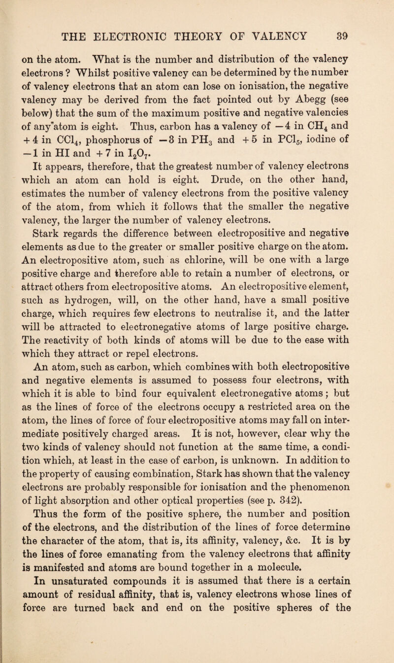 on the atom. What is the number and distribution of the valency electrons ? Whilst positive valency can be determined by the number of valency electrons that an atom can lose on ionisation, the negative valency may be derived from the fact pointed out by Abegg (see below) that the sum of the maximum positive and negative valencies of any atom is eight. Thus, carbon has a valency of — 4 in CH4 and + 4 in CC14, phosphorus of —3 in PH3 and + 5 in PC15, iodine of — 1 in HI and + 7 in I207. It appears, therefore, that the greatest number of valency electrons which an atom can hold is eight. Drude, on the other hand, estimates the number of valency electrons from the positive valency of the atom, from which it follows that the smaller the negative valency, the larger the number of valency electrons. Stark regards the difference between electropositive and negative elements as due to the greater or smaller positive charge on the atom. An electropositive atom, such as chlorine, will be one with a large positive charge and therefore able to retain a number of electrons, or attract others from electropositive atoms. An electropositive element, such as hydrogen, will, on the other hand, have a small positive charge, which requires few electrons to neutralise it, and the latter will be attracted to electronegative atoms of large positive charge. The reactivity of both kinds of atoms will be due to the ease with which they attract or repel electrons. An atom, such as carbon, which combines with both electropositive and negative elements is assumed to possess four electrons, with which it is able to bind four equivalent electronegative atoms; but as the lines of force of the electrons occupy a restricted area on the atom, the lines of force of four electropositive atoms may fall on inter¬ mediate positively charged areas. It is not, however, clear why the two kinds of valency should not function at the same time, a condi¬ tion which, at least in the case of carbon, is unknown. In addition to the property of causing combination, Stark has shown that the valency electrons are probably responsible for ionisation and the phenomenon of light absorption and other optical properties (see p. 342). Thus the form of the positive sphere, the number and position of the electrons, and the distribution of the lines of force determine the character of the atom, that is, its affinity, valency, &c. It is by the lines of force emanating from the valency electrons that affinity is manifested and atoms are bound together in a molecule. In unsaturated compounds it is assumed that there is a certain amount of residual affinity, that is, valency electrons whose lines of force are turned back and end on the positive spheres of the