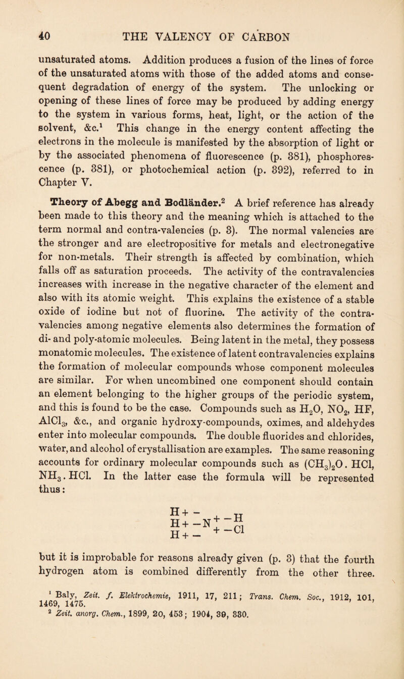 unsaturated atoms. Addition produces a fusion of the lines of force of the unsaturated atoms with those of the added atoms and conse¬ quent degradation of energy of the system. The unlocking or opening of these lines of force may be produced by adding energy to the system in various forms, heat, light, or the action of the solvent, &C.1 This change in the energy content affecting the electrons in the molecule is manifested by the absorption of light or by the associated phenomena of fluorescence (p. 381), phosphores¬ cence (p. 381), or photochemical action (p. 392), referred to in Chapter V. Theory of Abegg and Bodlander.2 A brief reference has already been made to this theory and the meaning which is attached to the term normal and contra-valencies (p. 3). The normal valencies are the stronger and are electropositive for metals and electronegative for non-metals. Their strength is affected by combination, which falls off as saturation proceeds. The activity of the contravalencies increases with increase in the negative character of the element and also with its atomic weight. This explains the existence of a stable oxide of iodine but not of fluorine. The activity of the contra¬ valencies among negative elements also determines the formation of di- and poly-atomic molecules. Being latent in the metal, they possess monatomic molecules. The existence of latent contravalencies explains the formation of molecular compounds whose component molecules are similar. For when uncombined one component should contain an element belonging to the higher groups of the periodic system, and this is found to be the case. Compounds such as h2o, no2, hf, A1C13, &c., and organic hydroxy-compounds, oximes, and aldehydes enter into molecular compounds. The double fluorides and chlorides, water, and alcohol of crystallisation are examples. The same reasoning accounts for ordinary molecular compounds such as (CH3)20. HC1, NH3. HC1. In the latter case the formula will be represented thus: H + - H+ -N H+ - + -H + -Cl but it is improbable for reasons already given (p. 3) that the fourth hydrogen atom is combined differently from the other three. 1 Baly, Zeit. /. Elektrochemie, 1911, 17, 211; Trans. Chem. Soc., 1912, 101, 1469, 1475. ’ ’ 2 Zeit, anorg. Chem., 1899, 20, 453; 1904, 39, 330.