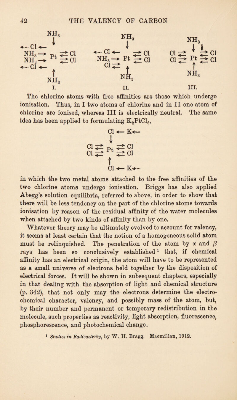 <■■■* Cl NHo nh3 nh3 1 t nh3 I. Cl Cl nh3 1 Cl NH3 Pt 2 C1 ci^± . t nh3 II. nh3 1 i Cl;± Cl Cl pt Cl f NHS III. The chlorine atoms with free affinities are those which undergo ionisation. Thus, in I two atoms of chlorine and in II one atom of chlorine are ionised, whereas III is electrically neutral. The same idea has been applied to formulating K2PtCl6, Cl K«~. 1 Cl p, Cl Cl rt Cl t Cl K<—• in which the two metal atoms attached to the free affinities of the two chlorine atoms undergo ionisation. Briggs has also applied Abegg’s solution equilibria, referred to above, in order to show that there will be less tendency on the part of the chlorine atoms towards ionisation by reason of the residual affinity of the water molecules when attached by two kinds of affinity than by one. Whatever theory may be ultimately evolved to account for valency, it seems at least certain that the notion of a homogeneous solid atom must be relinquished. The penetration of the atom by a and /3 rays has been so conclusively established1 that, if chemical affinity has an electrical origin, the atom will have to be represented as a small universe of electrons held together by the disposition of electrical forces. It will be shown in subsequent chapters, especially in that dealing with the absorption of light and chemical structure (p. 842), that not only may the electrons determine the electro¬ chemical character, valency, and possibly mass of the atom, but, by their number and permanent or temporary redistribution in the molecule, such properties as reactivity, light absorption, fluorescence, phosphorescence, and photochemical change. 1 Studies in Radioactivity, by W. H. Bragg. Macmillan, 1912.