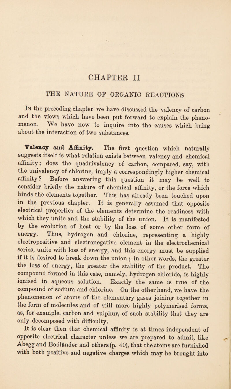 CHAPTEE II THE NATURE OF ORGANIC REACTIONS In the preceding chapter we have discussed the valency of carbon and the views which have been put forward to explain the pheno¬ menon. We have now to inquire into the causes which bring about the interaction of two substances. Valency and Affinity. The first question which naturally suggests itself is what relation exists between valency and chemical affinity; does the quadrivalency of carbon, compared, say, with the univalency of chlorine, imply a correspondingly higher chemical affinity ? Before answering this question it may be well to consider briefly the nature of chemical affinity, or the force which binds the elements together. This has already been touched upon in the previous chapter. It is generally assumed that opposite electrical properties of the elements determine the readiness with which they unite and the stability of the union. It is manifested by the evolution of heat or by the loss of some other form of energy. Thus, hydrogen and chlorine, representing a highly electropositive and electronegative element in the electrochemical series, unite with loss of energy, and this energy must be supplied if it is desired to break down the union ; in other words, the greater the loss of energy, the greater the stability of the product. The compound formed in this case, namely, hydrogen chloride, is highly ionised in aqueous solution. Exactly the same is true of the compound of sodium and chlorine. On the other hand, we have the phenomenon of atoms of the elementary gases joining together in the form of molecules and of still more highly polymerised forms, as, for example, carbon and sulphur, of such stability that they are only decomposed with difficulty. It is clear then that chemical affinity is at times independent of opposite electrical character unless we are prepared to admit, like Abegg and Bodlander and others (p. 40), that the atoms are furnished with both positive and negative charges which may be brought into