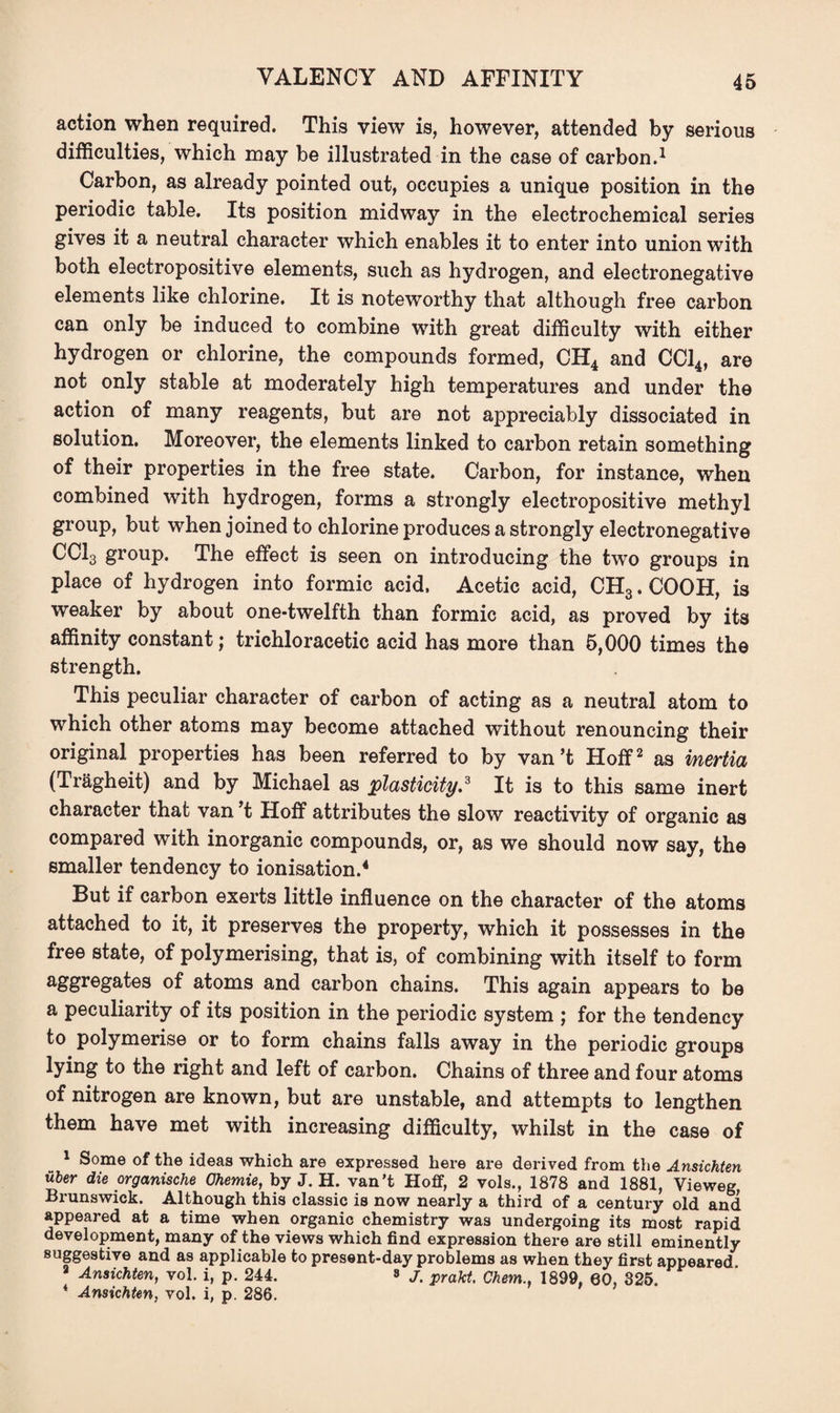 VALENCY AND AFFINITY action when required. This view is, however, attended by serious difficulties, which may be illustrated in the case of carbon.1 Carbon, as already pointed out, occupies a unique position in the periodic table. Its position midway in the electrochemical series gives it a neutral character which enables it to enter into union with both electropositive elements, such as hydrogen, and electronegative elements like chlorine. It is noteworthy that although free carbon can only be induced to combine with great difficulty with either hydrogen or chlorine, the compounds formed, CH4 and CC14, are not only stable at moderately high temperatures and under the action of many reagents, but are not appreciably dissociated in solution. Moreover, the elements linked to carbon retain something of their properties in the free state. Carbon, for instance, when combined with hydrogen, forms a strongly electropositive methyl group, but when joined to chlorine produces a strongly electronegative CC13 group. The effect is seen on introducing the two groups in place of hydrogen into formic acid. Acetic acid, CH3. COOH, is weaker by about one-twelfth than formic acid, as proved by its affinity constant; trichloracetic acid has more than 5,000 times the strength. This peculiar character of carbon of acting as a neutral atom to which other atoms may become attached without renouncing their original properties has been referred to by van’t Hoff2 as inertia (Tragheit) and by Michael as plasticity,3 It is to this same inert character that van’t Hoff attributes the slow reactivity of organic as compared with inorganic compounds, or, as we should now say, the smaller tendency to ionisation.4 But if carbon exerts little influence on the character of the atoms attached to it, it preserves the property, which it possesses in the free state, of polymerising, that is, of combining with itself to form aggregates of atoms and carbon chains. This again appears to be a peculiarity of its position in the periodic system ; for the tendency to polymerise or to form chains falls away in the periodic groups lying to the right and left of carbon. Chains of three and four atoms of nitrogen are known, but are unstable, and attempts to lengthen them have met with increasing difficulty, whilst in the case of 1 Some of the ideas which are expressed here are derived from the Ansichten uber die organische Ohemie, by J. H. van’t Hoff, 2 vols., 1878 and 1881, Vieweg Brunswick. Although this classic is now nearly a third of a century old and appeared at a time when organic chemistry was undergoing its most rapid development, many of the views which find expression there are still eminently suggestive and as applicable to present-day problems as when they first appeared 8 Ansichten, vol. i, p. 244. 8 J, prakt, Chem.. 1899. 60, 825. * Ansichten, vol. i, p. 286.