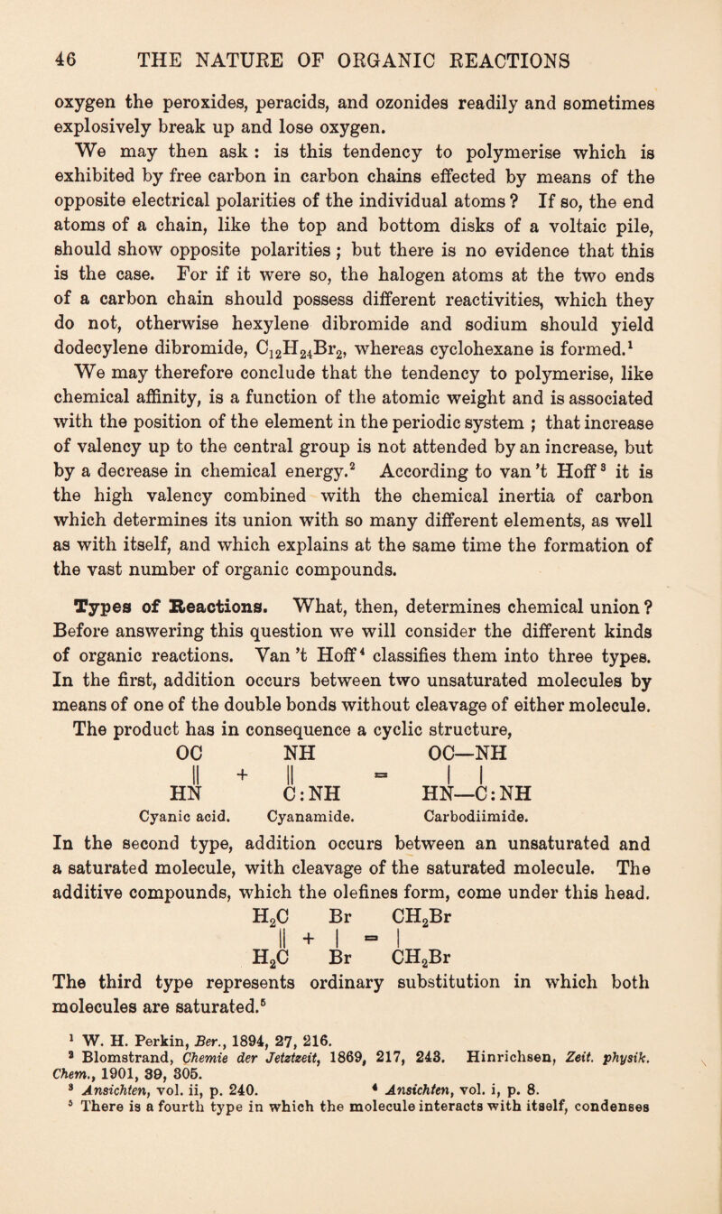 oxygen the peroxides, peracids, and ozonides readily and sometimes explosively break up and lose oxygen. We may then ask : is this tendency to polymerise which is exhibited by free carbon in carbon chains effected by means of the opposite electrical polarities of the individual atoms ? If so, the end atoms of a chain, like the top and bottom disks of a voltaic pile, should show opposite polarities; but there is no evidence that this is the case. For if it were so, the halogen atoms at the two ends of a carbon chain should possess different reactivities, which they do not, otherwise hexylene dibromide and sodium should yield dodecylene dibromide, C12H24Br2, whereas cyclohexane is formed.1 We may therefore conclude that the tendency to polymerise, like chemical affinity, is a function of the atomic weight and is associated with the position of the element in the periodic system ; that increase of valency up to the central group is not attended by an increase, but by a decrease in chemical energy.2 According to van’t Hoff3 it is the high valency combined with the chemical inertia of carbon which determines its union with so many different elements, as well as with itself, and which explains at the same time the formation of the vast number of organic compounds. Types of Reactions. What, then, determines chemical union ? Before answering this question we will consider the different kinds of organic reactions. Van’t Hoff4 classifies them into three types. In the first, addition occurs between two unsaturated molecules by means of one of the double bonds without cleavage of either molecule. The product has in consequence a cyclic structure, OC NH OC—NH ii + ii - ii HN C: NH HN—C: NH Cyanic acid. Cyanamide. Carbodiimide. In the second type, addition occurs between an unsaturated and a saturated molecule, with cleavage of the saturated molecule. The additive compounds, which the olefines form, come under this head. H2C Br CH2Br II + I “I H2C Br CH2Br The third type represents ordinary substitution in which both molecules are saturated.6 1 W. H. Perkin, Ber.y 1894, 27, 216. 8 Blomstrand, Chemie der Jetztzeit, 1869, 217, 243. Hinrichsen, Zeit. physik, Chem., 1901, 39, 305. 8 Ansichten, vol. ii, p. 240. 4 Ansichten, vol. i, p. 8. 5 There is a fourth type in which the molecule interacts with itself, condenses
