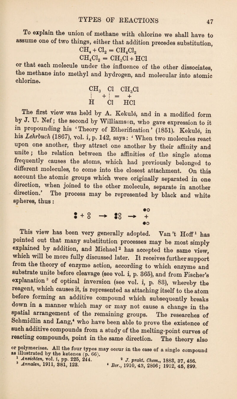 TYPES OF REACTIONS To explain the union of methane with chlorine we shall have to assume one of two things, either that addition precedes substitution, ch4 + Cl2 = CH4C12 CH4C12 = CH3C1 + HC1 or that each molecule under the influence of the other dissociates, the methane into methyl and hydrogen, and molecular into atomic chlorine. CH3 Cl CH3CI I + ! = + H Cl HC1 The first view was held by A. Kekule, and in a modified form by J. U. Nef; the second by Williamson, who gave expression to it in propounding his ‘Theory of Etherification’ (1851). Kekule, in his Lehrluch (1867), vol. i, p. 142, says: 1 When two molecules react upon one another, they attract one another by their affinity and unite j the relation between the affinities of the single atoms frequently causes the atoms, which had previously belonged to different molecules, to come into the closest attachment. On this account the atomic groups which were originally separated in one direction, when joined to the other molecule, separate in another direction.’ The process may be represented by black and white spheres, thus: •o • + o . #o . . • ^ o * #o * + •o This view has been very generally adopted. Van’t Hoff1 has pointed out that many substitution processes may be most simply explained by addition, and Michael2 has accepted the same view, which will be more fully discussed later. It receives further support from the theory of enzyme action, according to which enzyme and substrate unite before cleavage (see vol. i, p. 365), and from Fischer’s explanation of optical inversion (see vol. i, p. 83), whereby the reagent, which causes it, is represented as attaching itself to the atom before forming an additive compound which subsequently breaks down in a manner which may or may not cause a change in the spatial arrangement of the remaining groups. The researches of Schmidlin and Lang,4 who have been able to prove the existence of such additive compounds from a study of the melting-point curves of reacting compounds, point in the same direction. The theory also or polymerises. All the four types may occur in the case of a single compound as illustrated by the ketenes (p. 66). * 1 Ansichten, vol. i, pp. 225, 244. 2 J. prakt. Chem.. 1883, 37, 486. Annalen, 1911, 381, 123. * Ber.} 1910, 43, 2806; 1912, 45, 899.