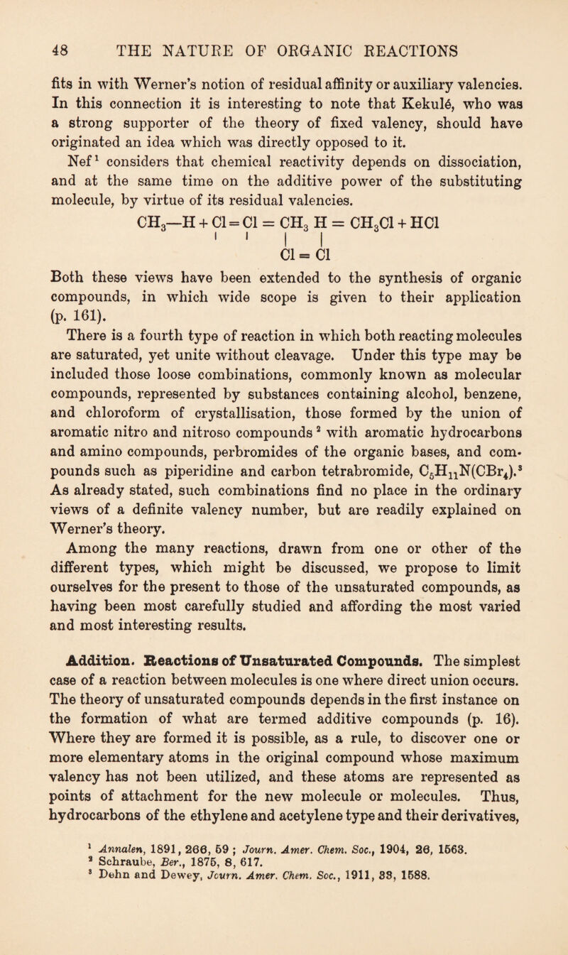 fits in with Werner’s notion of residual affinity or auxiliary valencies. In this connection it is interesting to note that Kekul6, who was a strong supporter of the theory of fixed valency, should have originated an idea which was directly opposed to it. Nef1 considers that chemical reactivity depends on dissociation, and at the same time on the additive power of the substituting molecule, by virtue of its residual valencies. CH3—H + Cl = Cl = CH3 H = CH3C1 + HC1 1 1 i i Cl= Cl Both these views have been extended to the synthesis of organic compounds, in which wide scope is given to their application (p. 161). There is a fourth type of reaction in which both reacting molecules are saturated, yet unite without cleavage. Under this type may be included those loose combinations, commonly known as molecular compounds, represented by substances containing alcohol, benzene, and chloroform of crystallisation, those formed by the union of aromatic nitro and nitroso compounds 2 with aromatic hydrocarbons and amino compounds, perbromides of the organic bases, and com¬ pounds such as piperidine and carbon tetrabromide, C6HnN(CBr4).3 As already stated, such combinations find no place in the ordinary views of a definite valency number, but are readily explained on Werner’s theory. Among the many reactions, drawn from one or other of the different types, which might be discussed, we propose to limit ourselves for the present to those of the unsaturated compounds, as having been most carefully studied and affording the most varied and most interesting results. Addition. Reactions of Unsaturated Compounds. The simplest case of a reaction between molecules is one where direct union occurs. The theory of unsaturated compounds depends in the first instance on the formation of what are termed additive compounds (p. 16). Where they are formed it is possible, as a rule, to discover one or more elementary atoms in the original compound whose maximum valency has not been utilized, and these atoms are represented as points of attachment for the new molecule or molecules. Thus, hydrocarbons of the ethylene and acetylene type and their derivatives, ! Annalen, 1891,206, 59 ; Journ. Amer. Chem. Soc., 1904, 20, 1568. 3 Schraube, Ber., 1875, 8, 617. 8 Pehn and Dewey, Jcurn. Amer. Chem. See., 1911, 38, 1588.