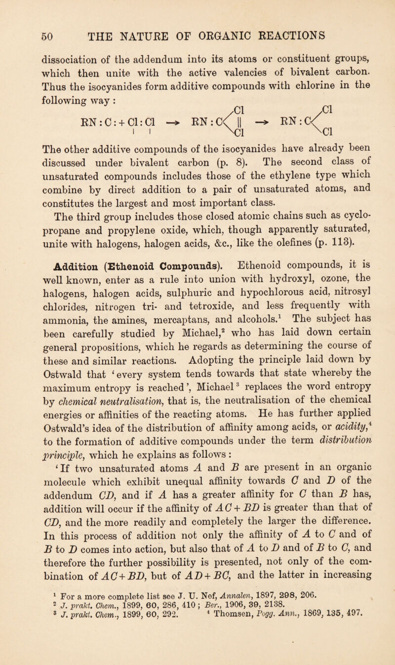 dissociation of the addendum into its atoms or constituent groups, which then unite with the active valencies of bivalent carbon. Thus the isocyanides form additive compounds with chlorine in the following way : RN : C: + Cl: Cl i i RN : C The other additive compounds of the isocyanides have already been discussed under bivalent carbon (p. 8). The second class of unsaturated compounds includes those of the ethylene type which combine by direct addition to a pair of unsaturated atoms, and constitutes the largest and most important class. The third group includes those closed atomic chains such as cyclo¬ propane and propylene oxide, which, though apparently saturated, unite with halogens, halogen acids, &c., like the olefines (p. 118). Addition (Ethenoid Compounds). Ethenoid compounds, it is well known, enter as a rule into union with hydroxyl, ozone, the halogens, halogen acids, sulphuric and hypochlorous acid, nitrosyl chlorides, nitrogen tri- and tetroxide, and less frequently with ammonia, the amines, mercaptans, and alcohols.1 The subject has been carefully studied by Michael,2 who has laid down certain general propositions, which he regards as determining the course of these and similar reactions. Adopting the principle laid down by Ostwald that 1 every system tends towards that state whereby the maximum entropy is reached ’, Michael3 replaces the word entropy by chemical neutralisation, that is, the neutralisation of the chemical energies or affinities of the reacting atoms. He has further applied Ostwald’s idea of the distribution of affinity among acids, or acidity,4 to the formation of additive compounds under the term distribution principle, which he explains as follows : ‘If two unsaturated atoms A and B are present in an organic molecule which exhibit unequal affinity towards G and D of the addendum CD, and if A has a greater affinity for C than B has, addition will occur if the affinity of AC + BD is greater than that of CD, and the more readily and completely the larger the difference. In this process of addition not only the affinity of A to C and of B to D comes into action, but also that of A to D and of B to C, and therefore the further possibility is presented, not only of the com¬ bination of AC+BD, but of AD + DC, and the latter in increasing 1 For a more complete list see J. U. Nef, Annalen, 1897, 288, 206. 2 J. prakt. Chem., 1899, 60, 286, 410 ; Ber., 1906, 39, 2138. 3 J. prakt. Chem., 1899, 60, 292. 4 Thomsen, Pogg. Ann., 1869, 135, 497.