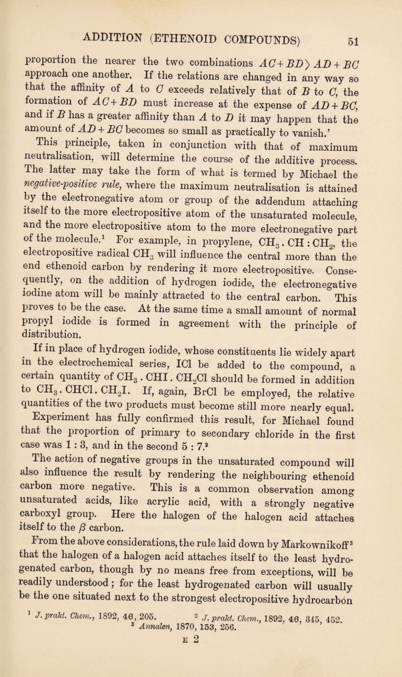 proportion the nearer the two combinations AC + BD) AD + BC appioach one another. If the relations are changed in any way so that the affinity of A to C exceeds relatively that of B to C, the formation of AC+BB must increase at the expense of AD + BC, and if B has a greater affinity than A to D it may happen that the amount of AD + BC becomes so small as practically to vanish.’ This principle, taken in conjunction with that of maximum neutralisation, will determine the course of the additive process. The latter may take the form of what is termed by Michael the negative-positive rule, where the maximum neutralisation is attained by the electronegative atom or group of the addendum attaching itself to the more electropositive atom of the unsaturated molecule, and the more electropositive atom to the more electronegative part of the molecule.1 For example, in propylene, CH3. CH : CH2, the electiopositive radical CH3 will influence the central more than the end ethenoid carbon by rendering it more electropositive. Conse¬ quently, on the addition of hydrogen iodide, the electronegative iodine atom will be mainly attracted to the central carbon. This proves to be the case. At the same time a small amount of normal propyl iodide is formed in agreement with the principle of distribution. If in place of hydrogen iodide, whose constituents lie widely apart in the electrochemical series, IC1 be added to the compound, a certain quantity of CH3 . CHI. CH2C1 should be formed in addition to CH3. CHC1. CH2I. If, again, BrCl be employed, the relative quantities of the two products must become still more nearly equal. Experiment has fully confirmed this result, for Michael found that the proportion of primary to secondary chloride in the first case was 1 : 3, and in the second 5 : 7.2 The action of negative groups in the unsaturated compound will also influence the result by rendering the neighbouring ethenoid caibon more negative. This is a common observation among unsaturated acids, like acrylic acid, with a strongly negative carboxyl group. Here the halogen of the halogen acid attaches itself to the /3 carbon. From the above considerations, the rule laid down by Markownikoff3 that the halogen of a halogen acid attaches itself to the least hydro¬ genated carbon, though by no means free from exceptions, will be readily understood; for the least hydrogenated carbon will usually be the one situated next to the strongest electropositive hydrocarbon J. prakt. Chem., 1892, 46, 205. 2 J. prakt. Chem1892, 46, 845 452. 3 Annalen, 1870, 153, 256. E 2