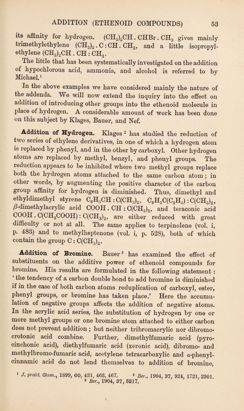 its affinity for hydrogen. (CH3)2CH. CHBr. CH3 gives mainly trimethylethylene (CH3)2 . C : CH. CH3, and a little isopropyl- ethylene (CH3)2CH . CH : CH2. The little that has been systematically investigated on the addition of hypochlorous acid, ammonia, and alcohol is referred to by Michael.1 In the above examples we have considered mainly the nature of the addenda. We will now extend the inquiry into the effect on addition of introducing other groups into the ethenoid molecule in place of hydrogen. A considerable amount of work has been done on this subject by Klages, Bauer, and Nef. Addition of Hydrogen. Klages 2 has studied the reduction of two series of ethylene derivatives, in one of which a hydrogen atom is replaced by phenyl, and in the other by carboxyl. Other hydrogen atoms are replaced by methyl, benzyl, and phenyl groups. The ieduction appears to be inhibited where two methyl groups replace both the hydrogen atoms attached to the same carbon atom ; in other words, by augmenting the positive character of the carbon group affinity for hydrogen is diminished. Thus, dimethyl and ethyldimethyl styrene C6H5CH : C(CH3)2, C6H5C(C2H5): C(CH3)2, /?-dimethylacrylic acid COOH. CH : C(CH3)2, and teraconic acid COOH. C(CH2COOH): C(CH3)2, are either reduced with great difficulty or not at all. The same applies to terpinolene (vol. i, p. 483) and to methylheptenone (vol. i, p. 528), both of which contain the group C : C(CH3)2. Addition of Bromine. Bauer3 has examined the effect of substituents on the additive power of ethenoid compounds for bromine. His results are formulated in the following statement : ‘ the tendency of a carbon double bond to add bromine is diminished if in the case of both carbon atoms reduplication of carboxyl, ester, phenyl groups, or bromine has taken place/ Here the accumu¬ lation of negative groups affects the addition of negative atoms. In the acrylic acid series, the substitution of hydrogen by one or more methyl groups or one bromine atom attached to either carbon does not prevent addition ; but neither tribromacrylic nor dibromo- crotonic acid combine. Further, dimethylfumaric acid (pyro- cinchonic acid), diethylfumaric acid (xeronic acid), dibromo- and methylbromo-fumaric acid, acetylene tetracarboxylic and a-phenyl- cinnamic acid do not lend themselves to addition of bromine, 1 J. prakt. Ghem.j 1899, 60, 481, 468, 467. 2 Ber^ 1904 37 924 1721 2301 3 Ber., 1904, 37, 3317.