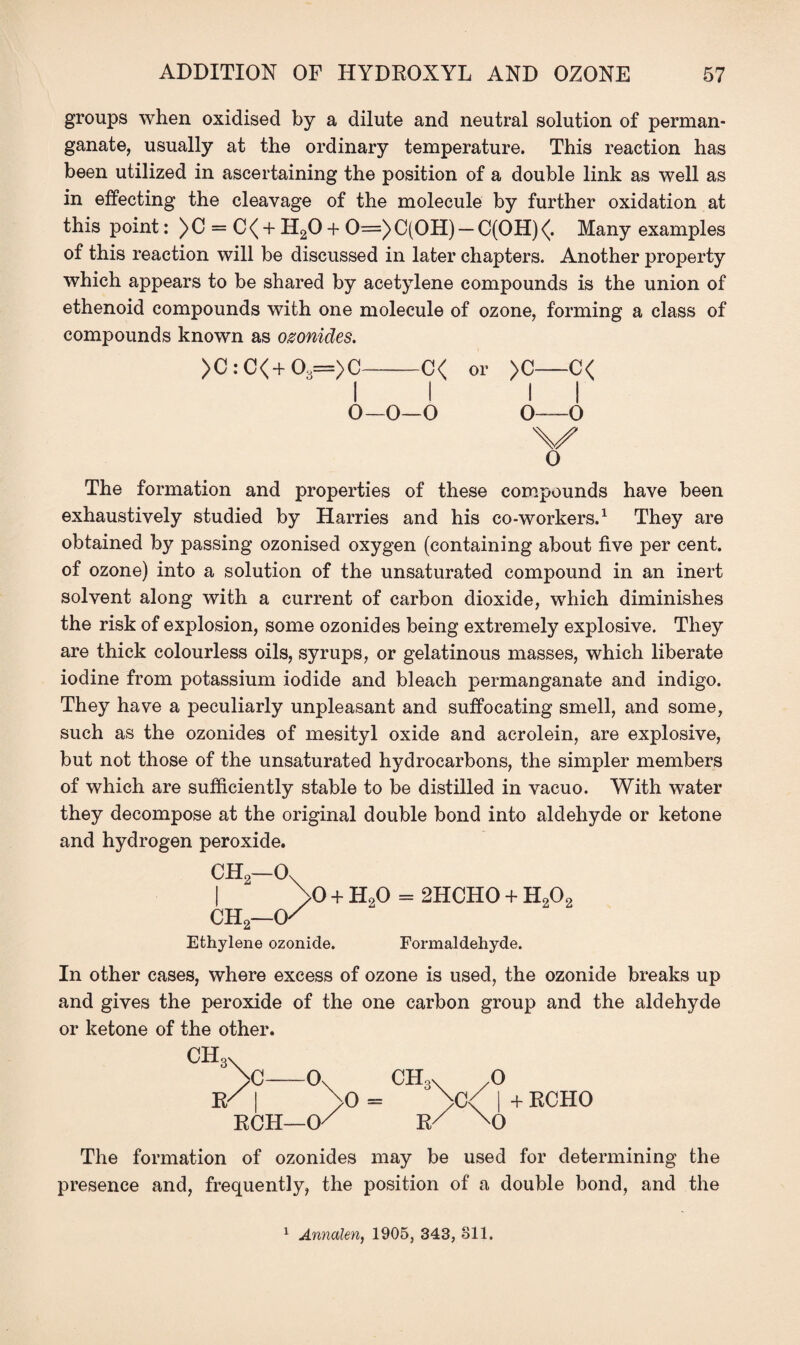 groups when oxidised by a dilute and neutral solution of perman¬ ganate, usually at the ordinary temperature. This reaction has been utilized in ascertaining the position of a double link as well as in effecting the cleavage of the molecule by further oxidation at this point: ) C = C < + H20 + 0=) C(OH) — C(OH) <(. Many examples of this reaction will be discussed in later chapters. Another property which appears to be shared by acetylene compounds is the union of ethenoid compounds with one molecule of ozone, forming a class of compounds known as ozonides. >C : C<+ 03=)C—-C< or >C-C< II II 0-0—0 0o The formation and properties of these compounds have been exhaustively studied by Harries and his co-workers.1 They are obtained by passing ozonised oxygen (containing about five per cent, of ozone) into a solution of the unsaturated compound in an inert solvent along with a current of carbon dioxide, which diminishes the risk of explosion, some ozonides being extremely explosive. They are thick colourless oils, syrups, or gelatinous masses, which liberate iodine from potassium iodide and bleach permanganate and indigo. They have a peculiarly unpleasant and suffocating smell, and some, such as the ozonides of mesityl oxide and acrolein, are explosive, but not those of the unsaturated hydrocarbons, the simpler members of which are sufficiently stable to be distilled in vacuo. With water they decompose at the original double bond into aldehyde or ketone and hydrogen peroxide. CH2—Ox | >0 + HoO = 2HCH0 + H202 CH2—(K Ethylene ozonide. Formaldehyde. In other cases, where excess of ozone is used, the ozonide breaks up and gives the peroxide of the one carbon group and the aldehyde or ketone of the other. ch3X >c—ox CH3X 0 W I >0 = >C< I + RCHO RCH—CK R/ m 0 The formation of ozonides may be used for determining the presence and, frequently, the position of a double bond, and the 1 Annalen, 1905, 343, oil.