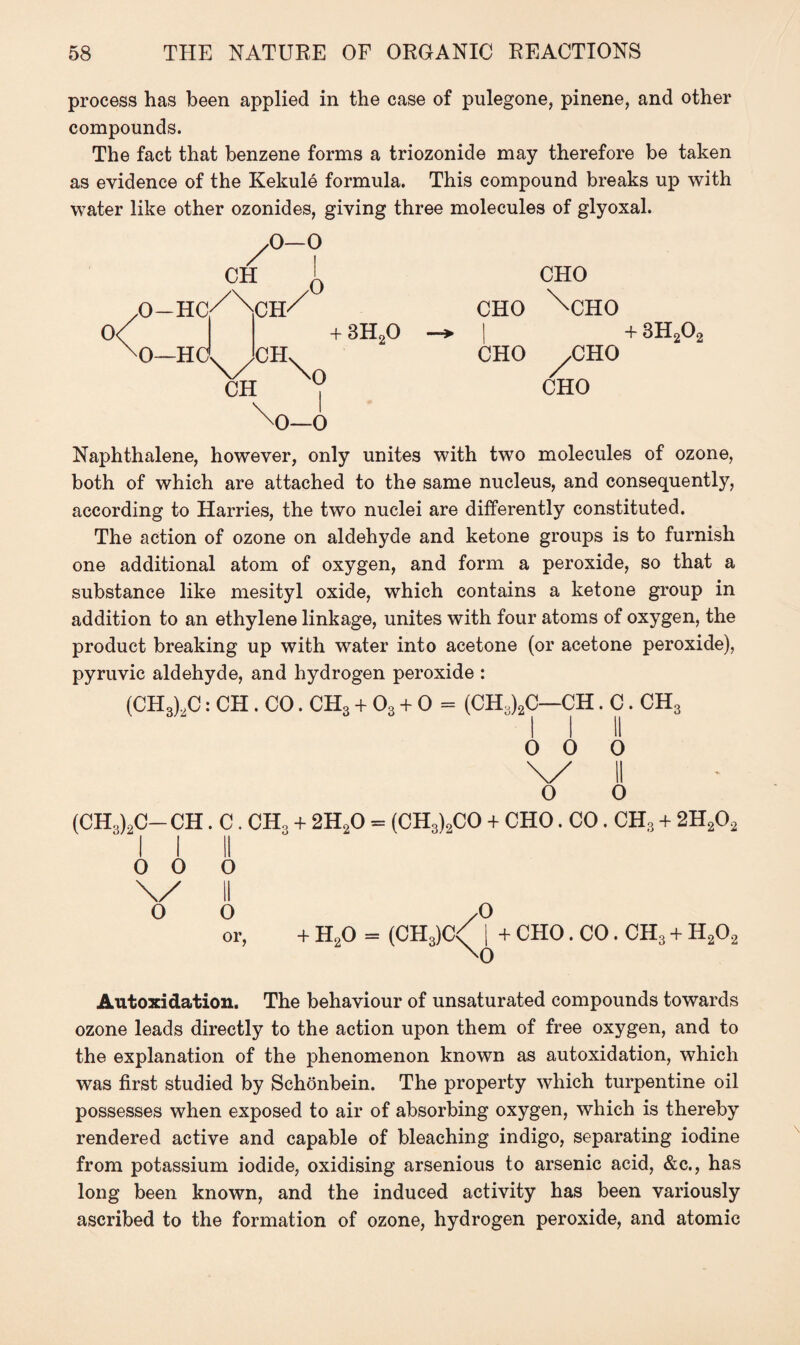 process has been applied in the case of pulegone, pinene, and other compounds. The fact that benzene forms a triozonide may therefore be taken as evidence of the Kekule formula. This compound breaks up with water like other ozonides, giving three molecules of glyoxal. ch O—O 0-Hc/\ch/ 0 0< 0—HO VCH\„ CH | + 3H20 CHO CHO \cHO | + 3H202 CHO ,CHO CHO Naphthalene, however, only unites with two molecules of ozone, both of which are attached to the same nucleus, and consequently, according to Harries, the two nuclei are differently constituted. The action of ozone on aldehyde and ketone groups is to furnish one additional atom of oxygen, and form a peroxide, so that a substance like mesityl oxide, which contains a ketone group in addition to an ethylene linkage, unites with four atoms of oxygen, the product breaking up with water into acetone (or acetone peroxide), pyruvic aldehyde, and hydrogen peroxide : (CH3)2C: CH . CO. CH3 + 03 + 0 = (CH3)2C—CH. C. CH3 0 0 0 II 0 (CH3)2C-CH. C. CHo + 2H20 = (CH3)2CO + CHO. CO. CH3 + 2H202 II o 0 o \/ o II o or. + h2o = l/ 0 (CH3)C< I + CHO. CO. ch3 + h2o2 Autoxidation. The behaviour of unsaturated compounds towards ozone leads directly to the action upon them of free oxygen, and to the explanation of the phenomenon known as autoxidation, which was first studied by Schonbein. The property which turpentine oil possesses when exposed to air of absorbing oxygen, which is thereby rendered active and capable of bleaching indigo, separating iodine from potassium iodide, oxidising arsenious to arsenic acid, &c., has long been known, and the induced activity has been variously ascribed to the formation of ozone, hydrogen peroxide, and atomic