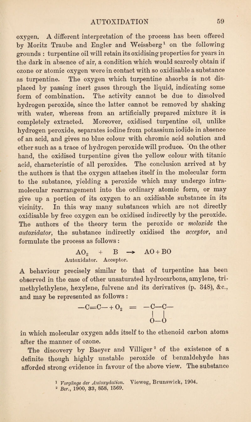 oxygen. A different interpretation of the process has been offered by Moritz Traube and Engler and Weissberg1 on the following grounds : turpentine oil will retain its oxidising properties for years in the dark in absence of air, a condition which would scarcely obtain if ozone or atomic oxygen were in contact with so oxidisable a substance as turpentine. The oxygen which turpentine absorbs is not dis¬ placed by passing inert gases through the liquid, indicating some form of combination. The activity cannot be due to dissolved hydrogen peroxide, since the latter cannot be removed by shaking with water, whereas from an artificially prepared mixture it is completely extracted. Moreover, oxidised turpentine oil, unlike hydrogen peroxide, separates iodine from potassium iodide in absence of an acid, and gives no blue colour with chromic acid solution and ether such as a trace of hydrogen peroxide will produce. On the other hand, the oxidised turpentine gives the yellow colour with titanic acid, characteristic of all peroxides. The conclusion arrived at by the authors is that the oxygen attaches itself in the molecular form to the substance, yielding a peroxide which may undergo intra¬ molecular rearrangement into the ordinary atomic form, or may give up a portion of its oxygen to an oxidisable substance in its vicinity. In this way many substances which are not directly oxidisable by free oxygen can be oxidised indirectly by the peroxide. The authors of the theory term the peroxide or moloxide the autoxidator, the substance indirectly oxidised the acceptor, and formulate the process as follows : AO2 + B —> AO + BO Autoxidator. Acceptor. A behaviour precisely similar to that of turpentine has been observed in the case of other unsaturated hydrocarbons, amylene, tri- methylethylene, hexylene, fulvene and its derivatives (p. 348), &c., and may be represented as follows : —C=C—+ 02 = -C—C— 0—0 in which molecular oxygen adds itself to the ethenoid carbon atoms after the manner of ozone. The discovery by Baeyer and Villiger2 of the existence of a definite though highly unstable peroxide of benzaldehyde has afforded strong evidence in favour of the above view. The substance 1 Vorgange der Autoxydation. Vieweg, Brunswick, 1904.