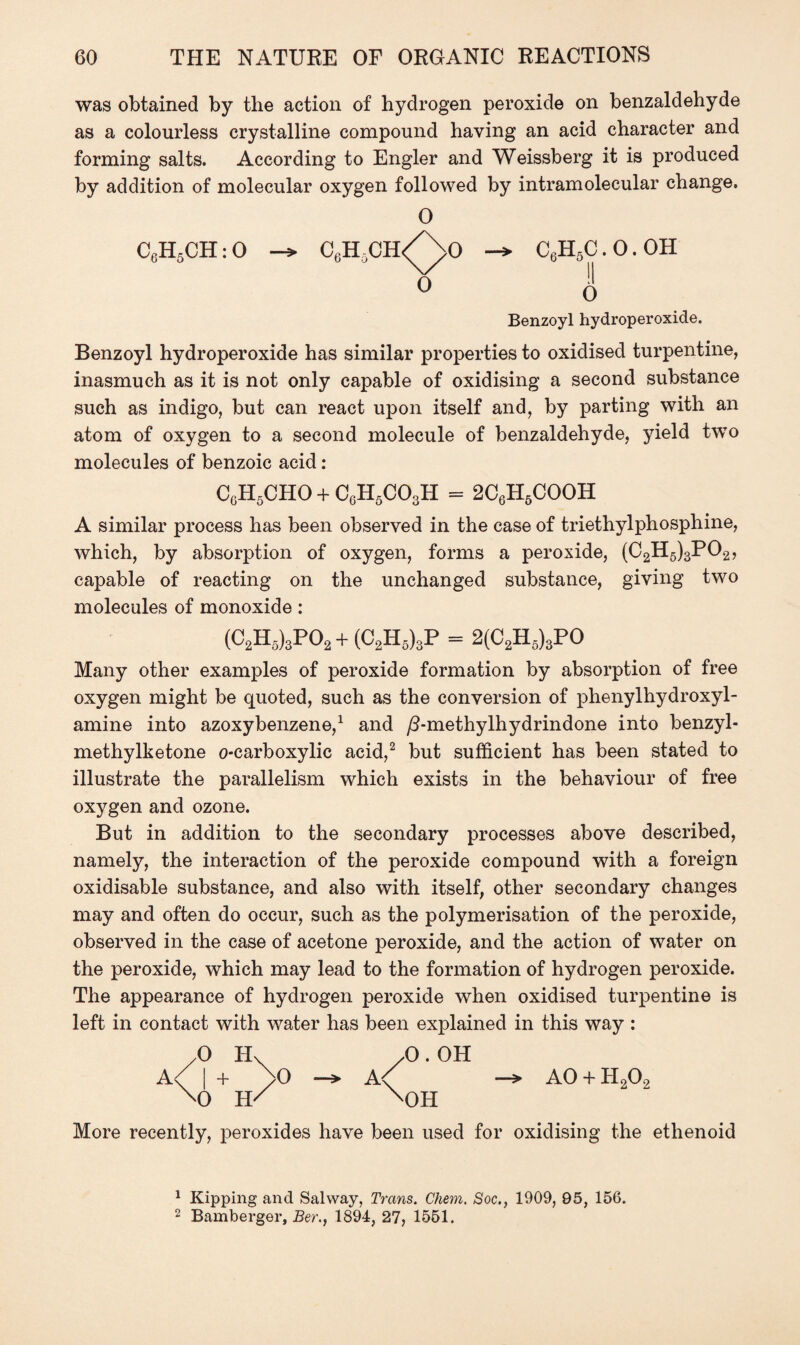 was obtained by the action of hydrogen peroxide on benzaldehyde as a colourless crystalline compound having an acid character and forming salts. According to Engler and Weissberg it is produced by addition of molecular oxygen followed by intramolecular change. 0 CflH5CH:0 C^HCH/^/O C6H5C.O.OH ° <> Benzoyl hydroperoxide. Benzoyl hydroperoxide has similar properties to oxidised turpentine, inasmuch as it is not only capable of oxidising a second substance such as indigo, but can react upon itself and, by parting with an atom of oxygen to a second molecule of benzaldehyde, yield two molecules of benzoic acid: CgH5CHO + C6H5C03H = 2C6H5COOH A similar process has been observed in the case of triethylphosphine, which, by absorption of oxygen, forms a peroxide, (C2H5)3P02, capable of reacting on the unchanged substance, giving two molecules of monoxide: (C2H5)3P02+(C2H5)3P = 2(C2H5)3PO Many other examples of peroxide formation by absorption of free oxygen might be quoted, such as the conversion of phenylhydroxyl- amine into azoxybenzene,1 and /3-methylhydrindone into benzyl- methylketone o-carboxylic acid,2 but sufficient has been stated to illustrate the parallelism which exists in the behaviour of free oxygen and ozone. But in addition to the secondary processes above described, namely, the interaction of the peroxide compound with a foreign oxidisable substance, and also with itself, other secondary changes may and often do occur, such as the polymerisation of the peroxide, observed in the case of acetone peroxide, and the action of water on the peroxide, which may lead to the formation of hydrogen peroxide. The appearance of hydrogen peroxide when oxidised turpentine is left in contact with water has been explained in this way : /O Hv yO . OH A^ | + /O —> A\ AO + H202 X) H/ X)H More recently, peroxides have been used for oxidising the ethenoid 1 Kipping and Salway, Trans. Chem. Soc., 1909, 95, 156. 2 Bamberger, Ber., 1894, 27, 1551.