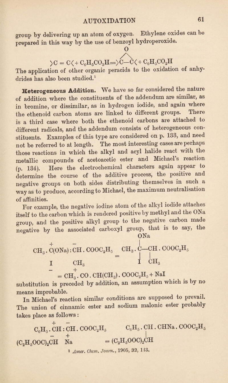 group by delivering up an atom of oxygen. Ethylene oxides can be prepared in this way by the use of benzoyl hydroperoxide. 0 )C = C<+ C6H6C03H=>C—C< + C6H5COaH The application of other organic peracids to the oxidation of anhy¬ drides has also been studied.1 Heterogeneous Addition. We have so far considered the nature of addition where the constituents of the addendum are similar, as in bromine, or dissimilar, as in hydrogen iodide, and again where the ethenoid carbon atoms are linked to different groups. There is a third case where both the ethenoid carbons are attached to different radicals, and the addendum consists of heterogeneous con¬ stituents. Examples of this type are considered on p. 188, and need not be referred to at length. The most interesting cases are perhaps those reactions in which the alkyl and acyl halide react with the metallic compounds of acetoacetic ester and Michael s reaction (p. 184). Here the electrochemical characters again appear to determine the course of the additive process, the positive and negative groups on both sides distributing themselves in such a way as to produce, according to Michael, the maximum neutralisation of affinities. For example, the negative iodine atom of the alkyl iodide attaches itself to the carbon which is rendered positive by methyl and the ONa group, and the positive alkyl group to the negative carbon made negative by the associated carboxyl group, that is to say, the ONa CH3. C(ONa): CH. COOC2H5 CH3. C CH . CG002H5 I CH3 I ch3 = CH*. CO. CH(CH3). COOC2H5 + Nal substitution is preceded by addition, an assumption which is by no means improbable. In Michael’s reaction similar conditions are supposed to prevarl. The union of cinnamic ester and sodium malonic ester probably takes place as follows : C6H5. CH: CH. COOC2H5 CcH5 . CH. CHNa. COOC2H5 (C2H5OOC)2CH Na = (C2H5OOC)2CH 1 Amer. Chon. Journ., 1905, 32, 118.