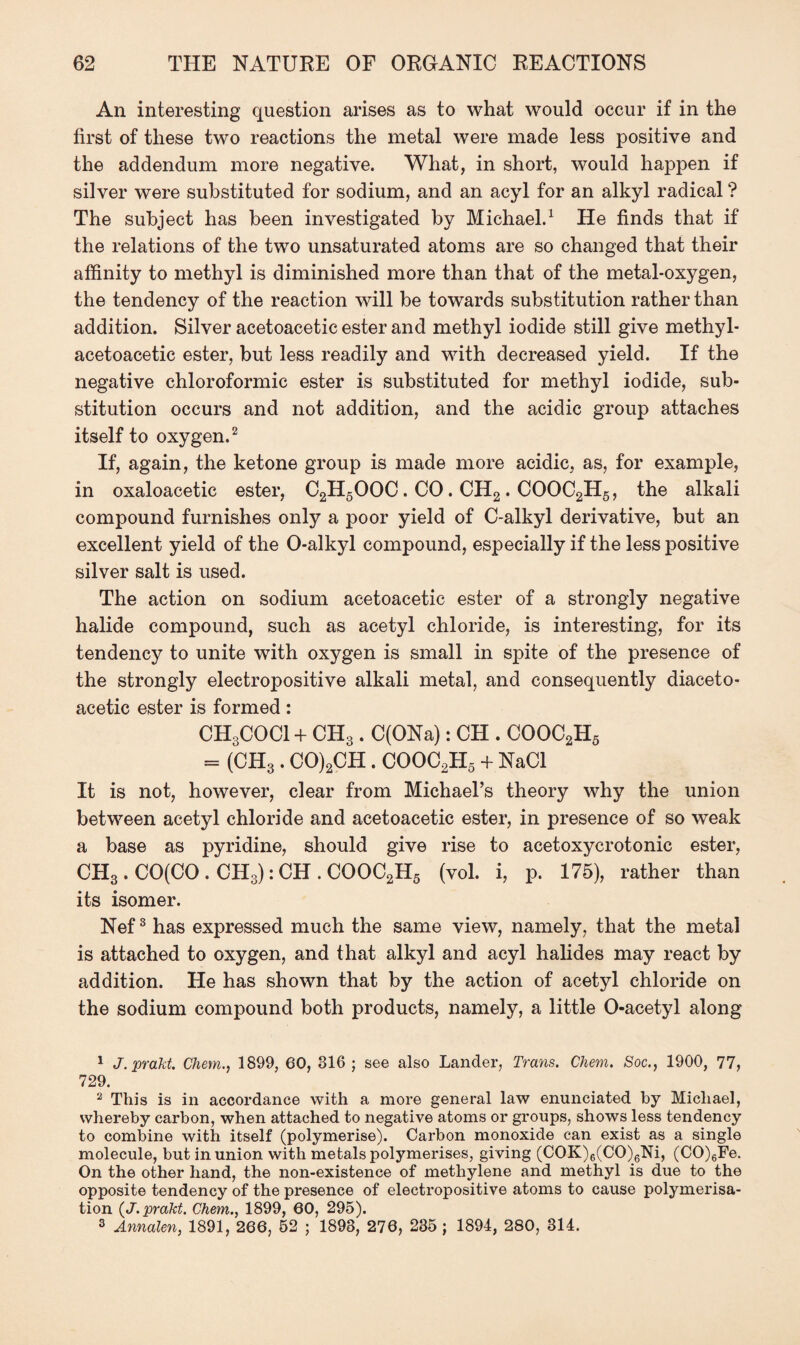 An interesting question arises as to what would occur if in the first of these two reactions the metal were made less positive and the addendum more negative. What, in short, would happen if silver were substituted for sodium, and an acyl for an alkyl radical ? The subject has been investigated by Michael.1 He finds that if the relations of the two unsaturated atoms are so changed that their affinity to methyl is diminished more than that of the metal-oxygen, the tendency of the reaction will be towards substitution rather than addition. Silver acetoacetic ester and methyl iodide still give methyl- acetoacetic ester, but less readily and with decreased yield. If the negative chloroformic ester is substituted for methyl iodide, sub¬ stitution occurs and not addition, and the acidic group attaches itself to oxygen.2 If, again, the ketone group is made more acidic, as, for example, in oxaloacetic ester, C2H5OOC. CO. CH2. COOC2H5, the alkali compound furnishes only a poor yield of C-alkyl derivative, but an excellent yield of the O-alkyl compound, especially if the less positive silver salt is used. The action on sodium acetoacetic ester of a strongly negative halide compound, such as acetyl chloride, is interesting, for its tendency to unite with oxygen is small in spite of the presence of the strongly electropositive alkali metal, and consequently diaceto- acetic ester is formed : CH3COCI + CH3 . C(ONa): CH . COOC2H5 = (CH3. CO)2CH. COOC2H5 + NaCl It is not, however, clear from Michael’s theory why the union between acetyl chloride and acetoacetic ester, in presence of so weak a base as pyridine, should give rise to acetoxycrotonic ester, CH3 . CO(CO . CH3): CH . COOC2H5 (vol. i, p. 175), rather than its isomer. Nef3 has expressed much the same view, namely, that the metal is attached to oxygen, and that alkyl and acyl halides may react by addition. He has shown that by the action of acetyl chloride on the sodium compound both products, namely, a little O-acetyl along 1 J.prakt. Chem., 1899, 60, 816 ; see also Lander, Trans. Chem. Soc., 1900, 77, 729. 2 This is in accordance with a more general law enunciated by Michael, whereby carbon, when attached to negative atoms or groups, shows less tendency to combine with itself (polymerise). Carbon monoxide can exist as a single molecule, but in union with metals polymerises, giving (COK)6(CO)6Ni, (CO)6Fe. On the other hand, the non-existence of methylene and methyl is due to the opposite tendency of the presence of electropositive atoms to cause polymerisa¬ tion (J.prakt. Chem., 1899, 60, 295). 3 Annalen, 1891, 266, 52 ; 1898, 276, 235 ; 1894, 280, 314.